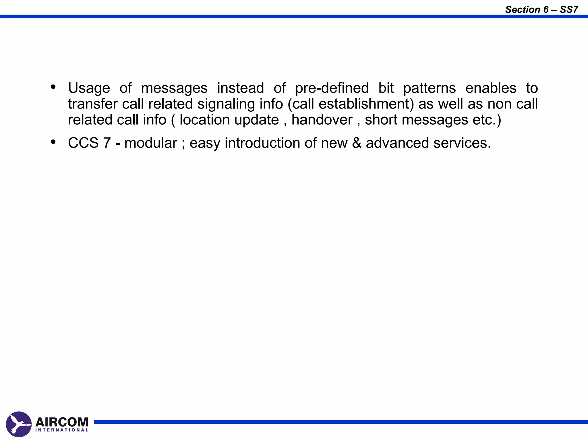 Section 6 – SS7




• Usage of messages instead of pre-defined bit patterns enables to
  transfer call related signaling info (call establishment) as well as non call
  related call info ( location update , handover , short messages etc.)
• CCS 7 - modular ; easy introduction of new & advanced services.
 