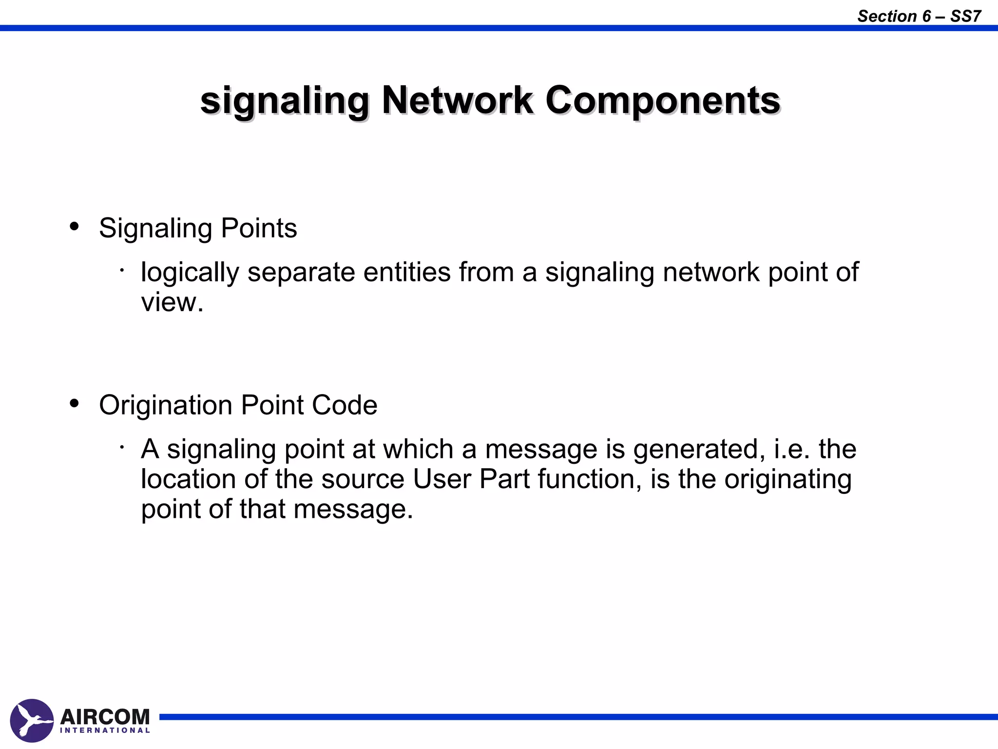Section 6 – SS7




             signaling Network Components


• Signaling Points
    •   logically separate entities from a signaling network point of
        view.


• Origination Point Code
    •   A signaling point at which a message is generated, i.e. the
        location of the source User Part function, is the originating
        point of that message.
 