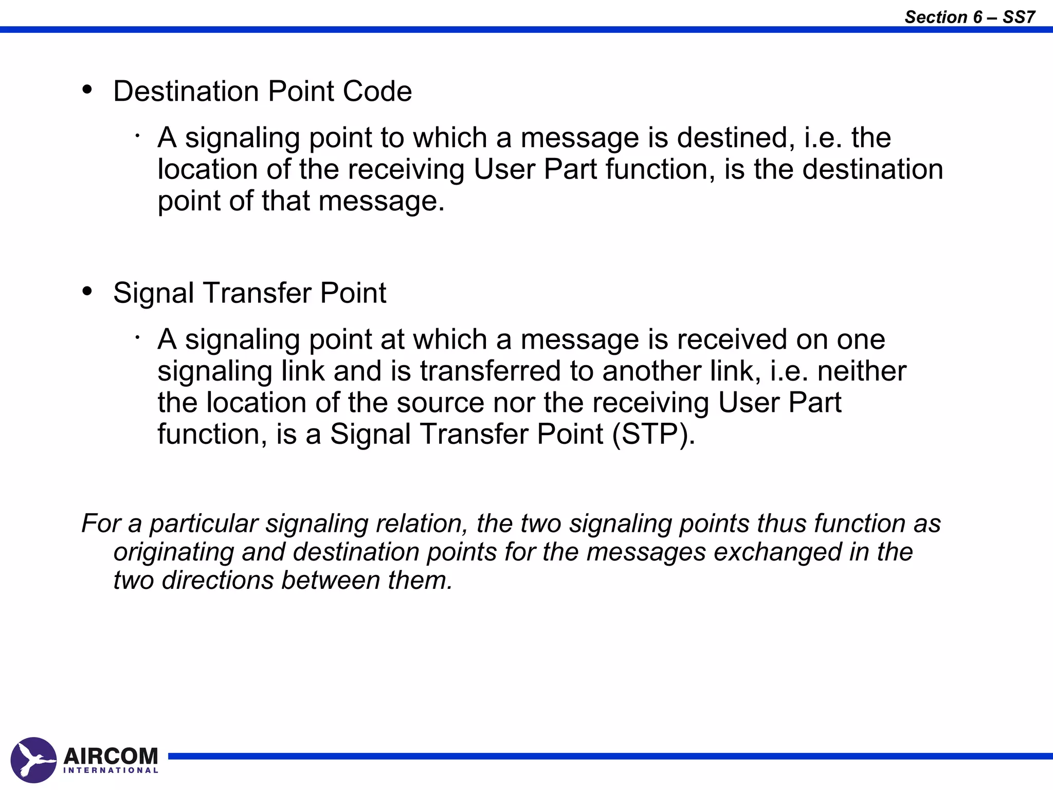 Section 6 – SS7



• Destination Point Code
    •   A signaling point to which a message is destined, i.e. the
        location of the receiving User Part function, is the destination
        point of that message.


• Signal Transfer Point
    •   A signaling point at which a message is received on one
        signaling link and is transferred to another link, i.e. neither
        the location of the source nor the receiving User Part
        function, is a Signal Transfer Point (STP).


For a particular signaling relation, the two signaling points thus function as
  originating and destination points for the messages exchanged in the
  two directions between them.
 