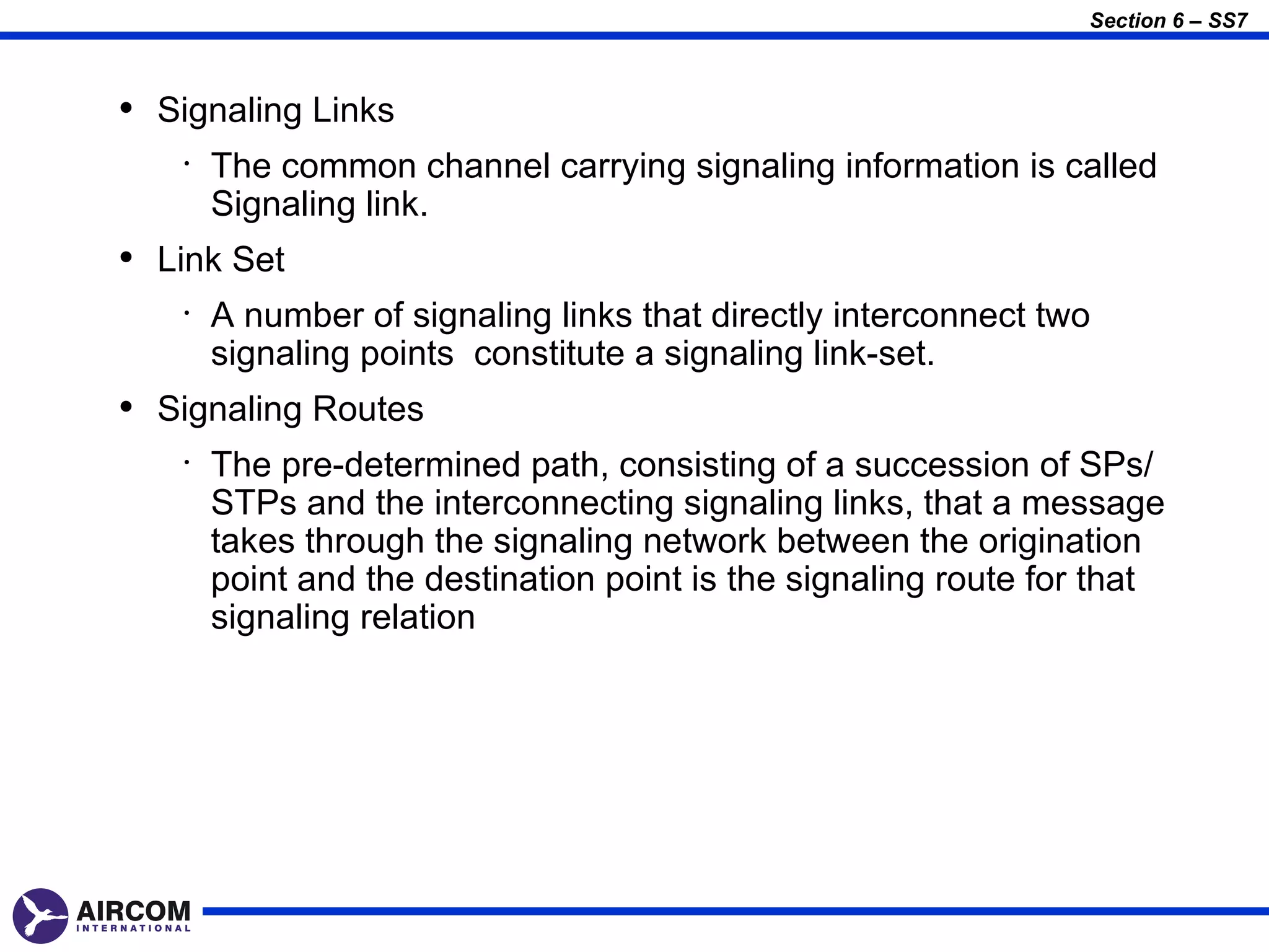 Section 6 – SS7



• Signaling Links
    •   The common channel carrying signaling information is called
        Signaling link.
• Link Set
    •   A number of signaling links that directly interconnect two
        signaling points constitute a signaling link-set.
• Signaling Routes
    •   The pre-determined path, consisting of a succession of SPs/
        STPs and the interconnecting signaling links, that a message
        takes through the signaling network between the origination
        point and the destination point is the signaling route for that
        signaling relation
 