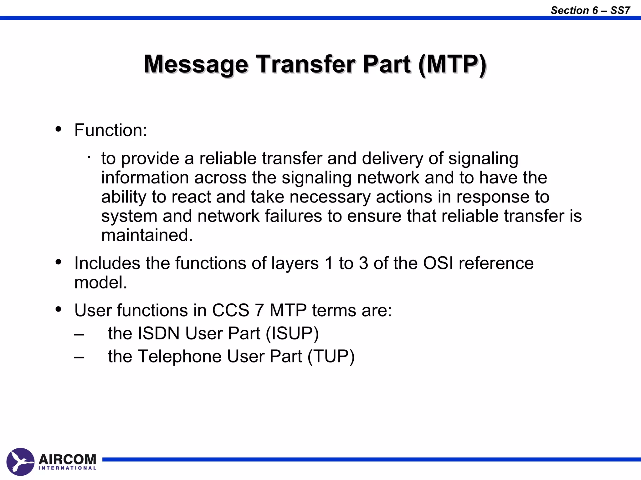 Section 6 – SS7




               Message Transfer Part (MTP)

• Function:
      •   to provide a reliable transfer and delivery of signaling
          information across the signaling network and to have the
          ability to react and take necessary actions in response to
          system and network failures to ensure that reliable transfer is
          maintained.
• Includes the functions of layers 1 to 3 of the OSI reference
  model.
• User functions in CCS 7 MTP terms are:
  –       the ISDN User Part (ISUP)
  –       the Telephone User Part (TUP)
 