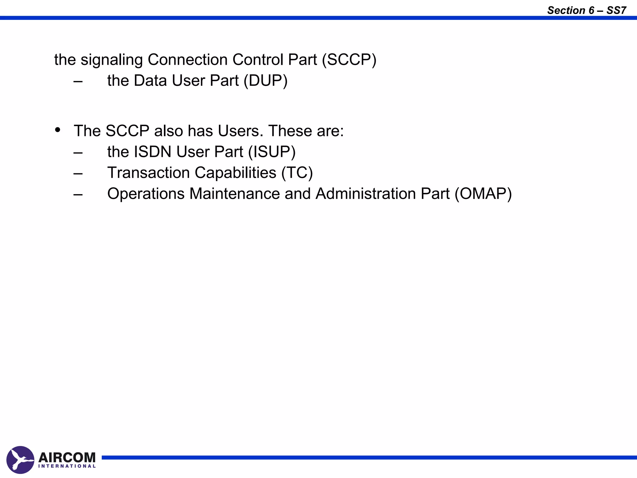 Section 6 – SS7



the signaling Connection Control Part (SCCP)
   –    the Data User Part (DUP)


• The SCCP also has Users. These are:
  –    the ISDN User Part (ISUP)
  –    Transaction Capabilities (TC)
  –    Operations Maintenance and Administration Part (OMAP)
 