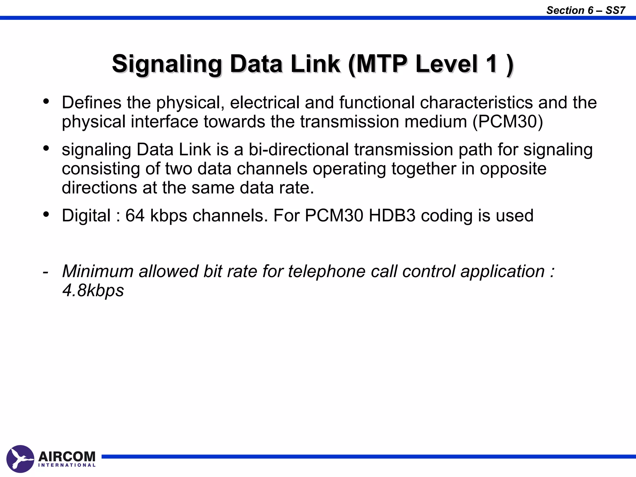 Section 6 – SS7




         Signaling Data Link (MTP Level 1 )
• Defines the physical, electrical and functional characteristics and the
  physical interface towards the transmission medium (PCM30)
• signaling Data Link is a bi-directional transmission path for signaling
  consisting of two data channels operating together in opposite
  directions at the same data rate.
• Digital : 64 kbps channels. For PCM30 HDB3 coding is used

- Minimum allowed bit rate for telephone call control application :
  4.8kbps
 