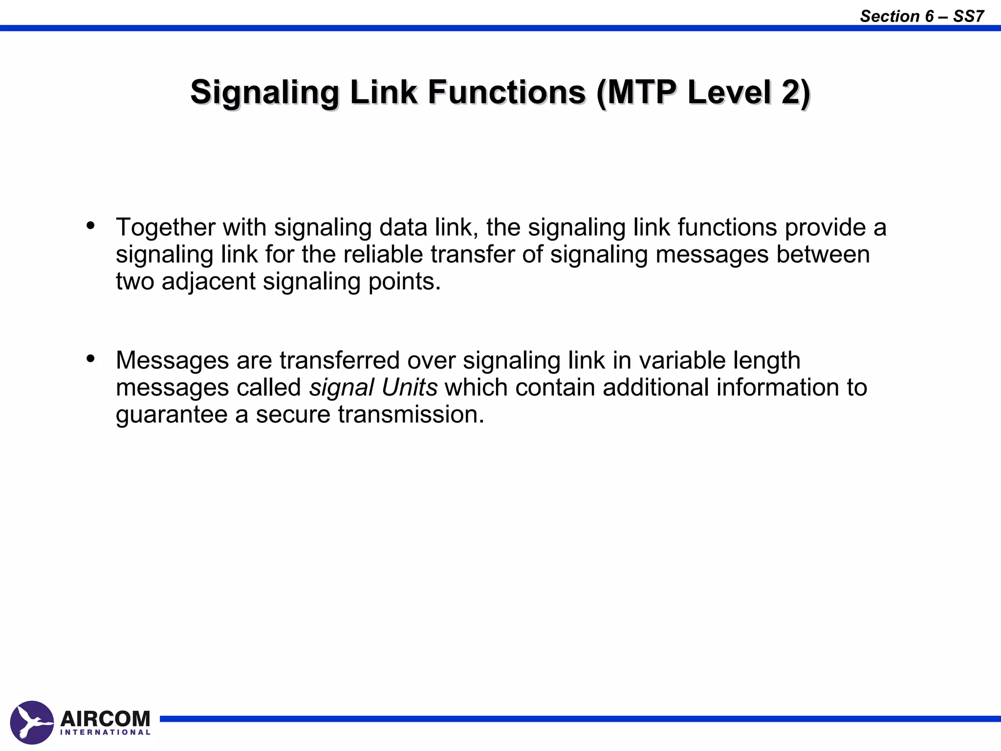Section 6 – SS7



         Signaling Link Functions (MTP Level 2)


• Together with signaling data link, the signaling link functions provide a
  signaling link for the reliable transfer of signaling messages between
  two adjacent signaling points.


• Messages are transferred over signaling link in variable length
  messages called signal Units which contain additional information to
  guarantee a secure transmission.
 