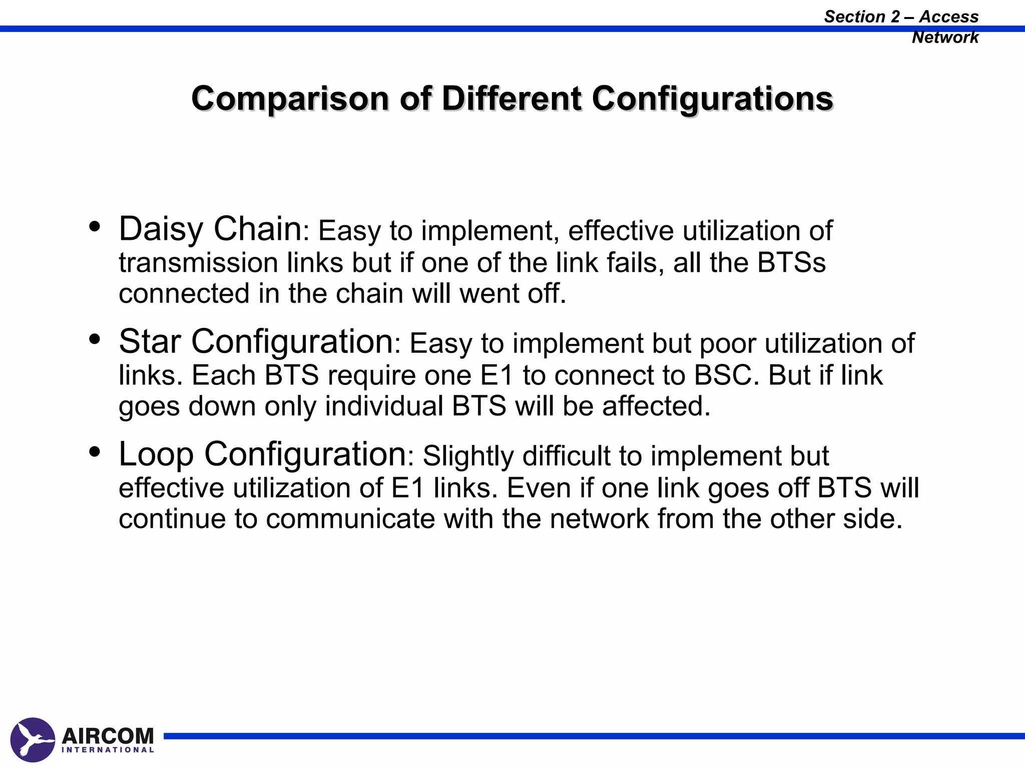 Section 2 – Access
                                                                         Network


        Comparison of Different Configurations


• Daisy Chain: Easy to implement, effective utilization of
  transmission links but if one of the link fails, all the BTSs
  connected in the chain will went off.
• Star Configuration: Easy to implement but poor utilization of
  links. Each BTS require one E1 to connect to BSC. But if link
  goes down only individual BTS will be affected.
• Loop Configuration: Slightly difficult to implement but
  effective utilization of E1 links. Even if one link goes off BTS will
  continue to communicate with the network from the other side.
 