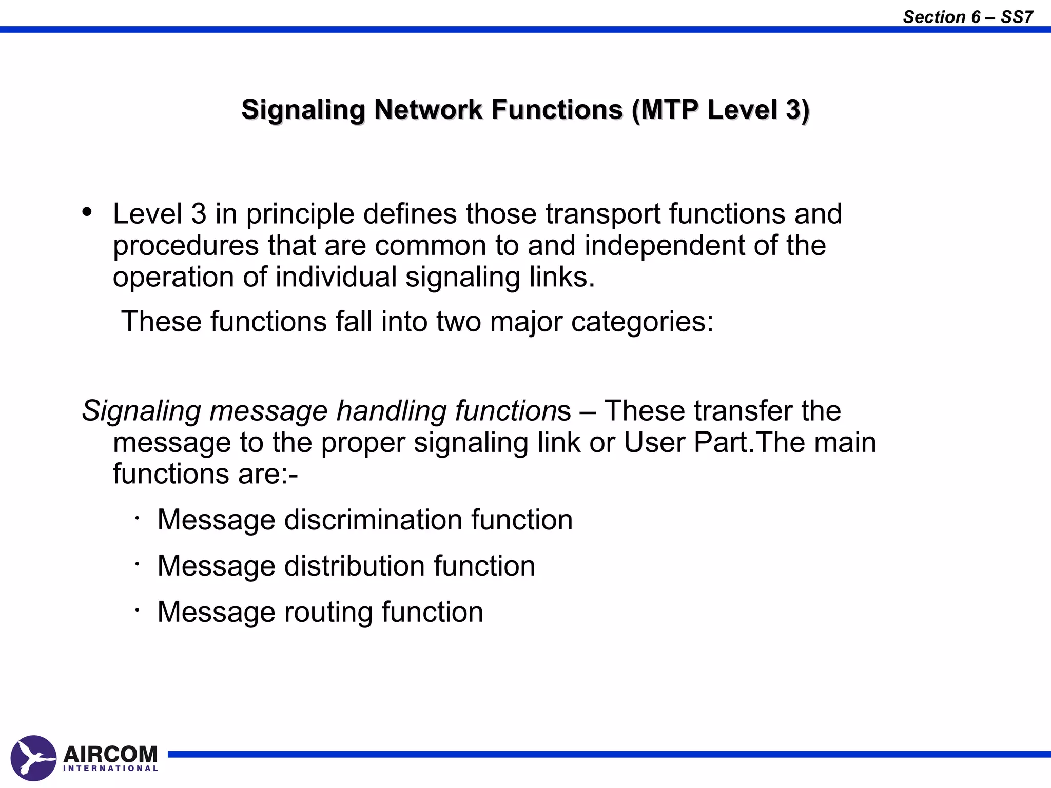 Section 6 – SS7




              Signaling Network Functions (MTP Level 3)


• Level 3 in principle defines those transport functions and
  procedures that are common to and independent of the
  operation of individual signaling links.
   These functions fall into two major categories:


Signaling message handling functions – These transfer the
  message to the proper signaling link or User Part.The main
  functions are:-
    •   Message discrimination function
    •   Message distribution function
    •   Message routing function
 
