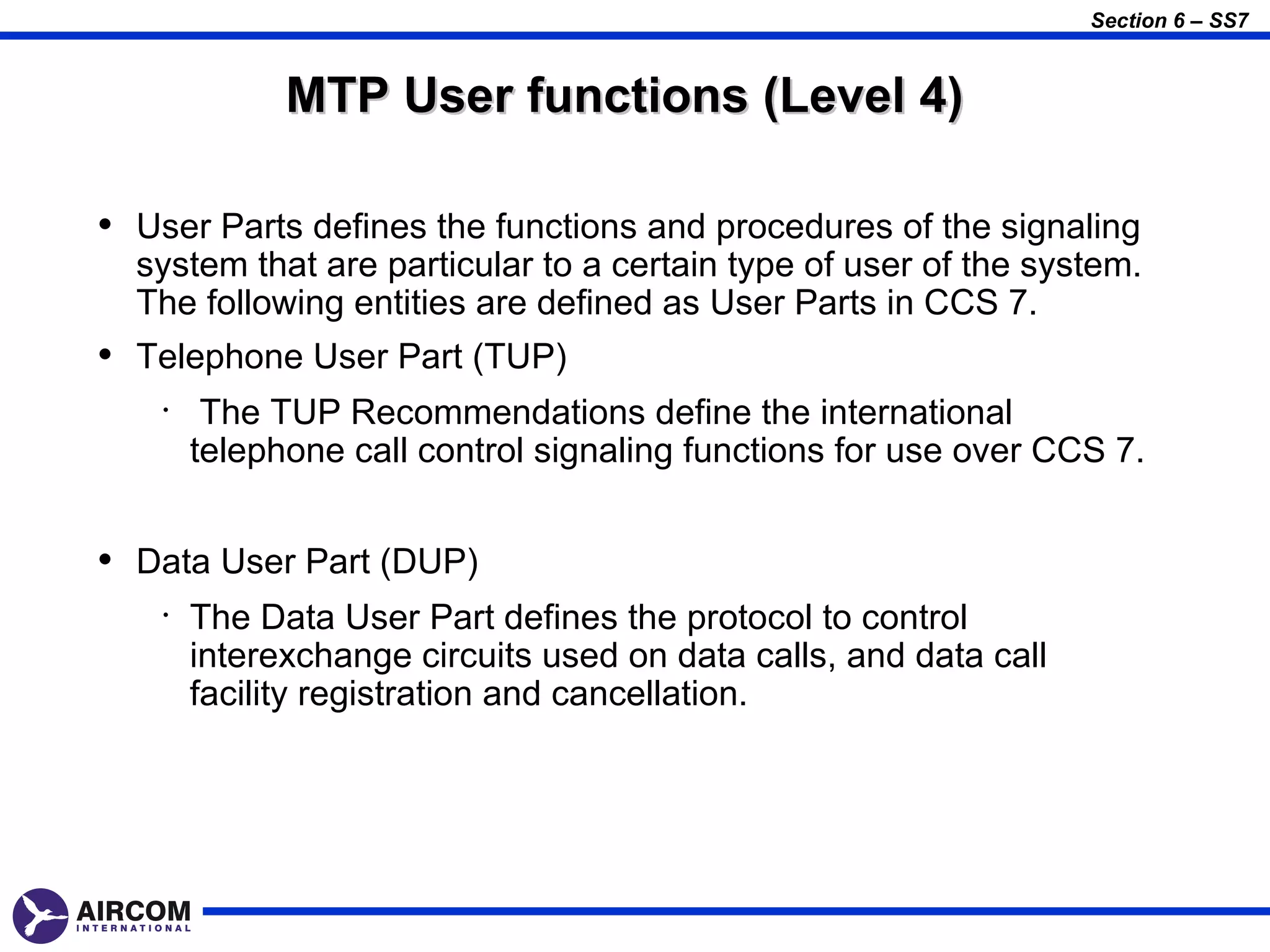 Section 6 – SS7


              MTP User functions (Level 4)

• User Parts defines the functions and procedures of the signaling
  system that are particular to a certain type of user of the system.
  The following entities are defined as User Parts in CCS 7.
• Telephone User Part (TUP)
    •    The TUP Recommendations define the international
        telephone call control signaling functions for use over CCS 7.


• Data User Part (DUP)
    •   The Data User Part defines the protocol to control
        interexchange circuits used on data calls, and data call
        facility registration and cancellation.
 