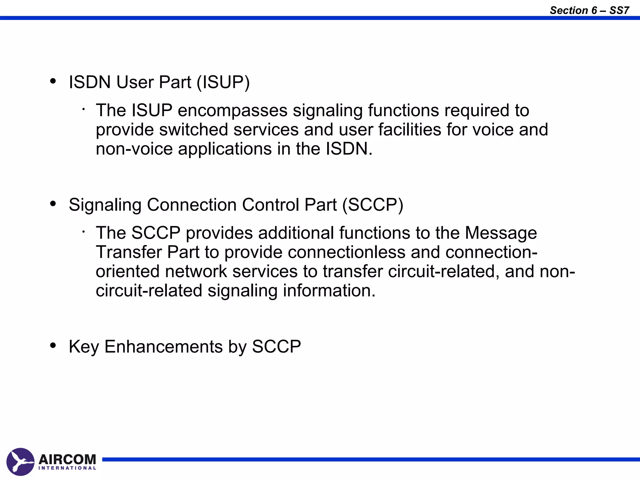 Section 6 – SS7




• ISDN User Part (ISUP)
   •   The ISUP encompasses signaling functions required to
       provide switched services and user facilities for voice and
       non-voice applications in the ISDN.


• Signaling Connection Control Part (SCCP)
   •   The SCCP provides additional functions to the Message
       Transfer Part to provide connectionless and connection-
       oriented network services to transfer circuit-related, and non-
       circuit-related signaling information.


• Key Enhancements by SCCP
 