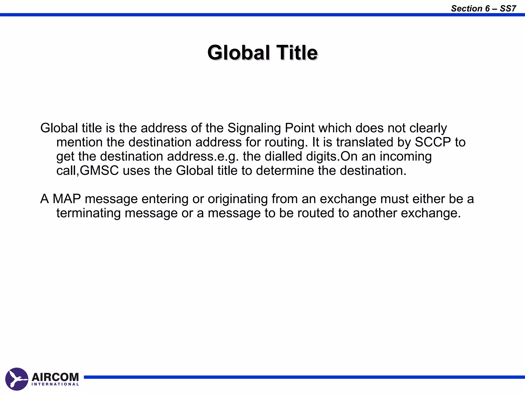 Section 6 – SS7




                            Global Title


Global title is the address of the Signaling Point which does not clearly
  mention the destination address for routing. It is translated by SCCP to
  get the destination address.e.g. the dialled digits.On an incoming
  call,GMSC uses the Global title to determine the destination.

A MAP message entering or originating from an exchange must either be a
  terminating message or a message to be routed to another exchange.
 