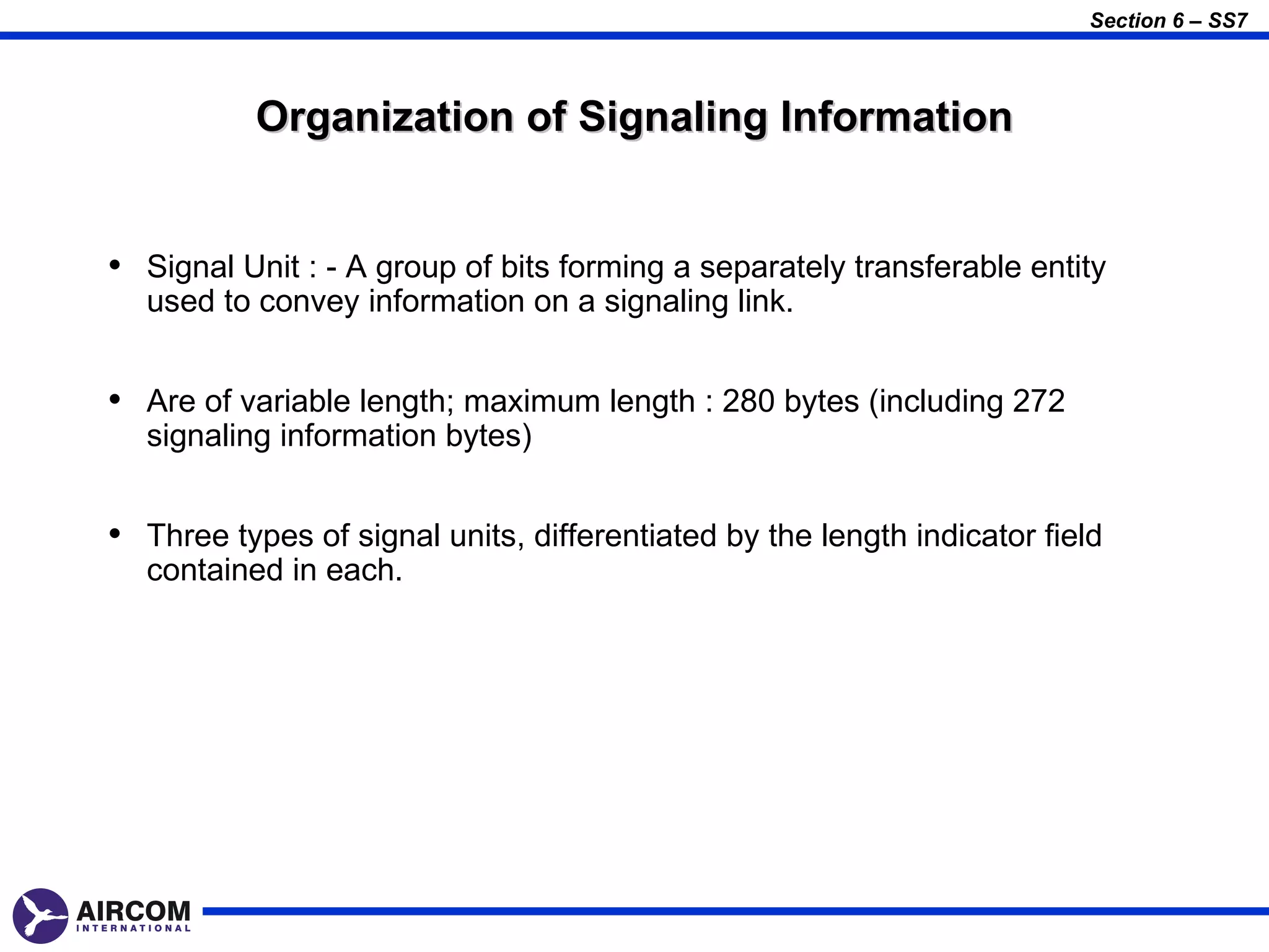 Section 6 – SS7



           Organization of Signaling Information


• Signal Unit : - A group of bits forming a separately transferable entity
  used to convey information on a signaling link.


• Are of variable length; maximum length : 280 bytes (including 272
  signaling information bytes)


• Three types of signal units, differentiated by the length indicator field
  contained in each.
 