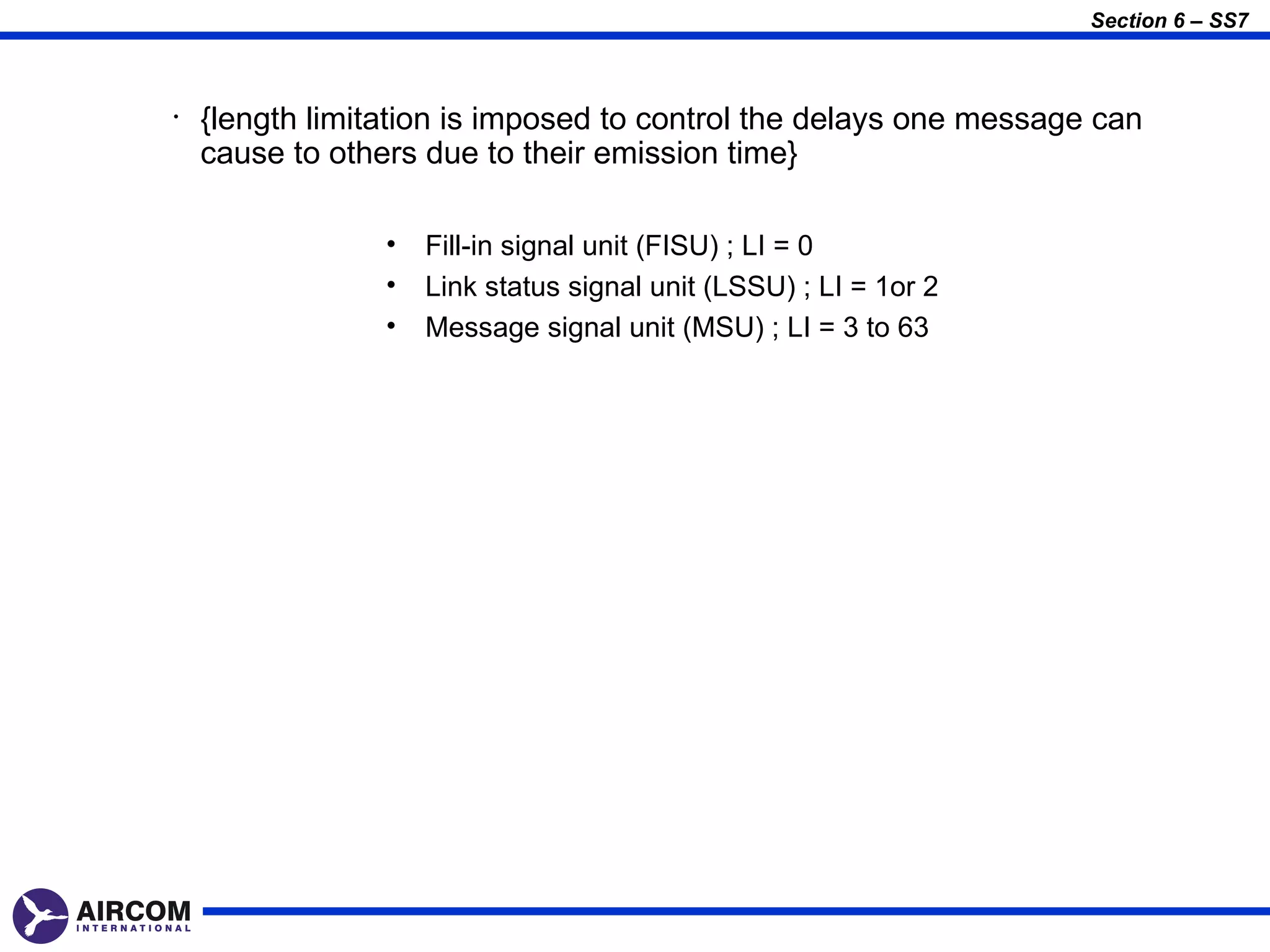 Section 6 – SS7



•   {length limitation is imposed to control the delays one message can
    cause to others due to their emission time}

                 •   Fill-in signal unit (FISU) ; LI = 0
                 •   Link status signal unit (LSSU) ; LI = 1or 2
                 •   Message signal unit (MSU) ; LI = 3 to 63
 