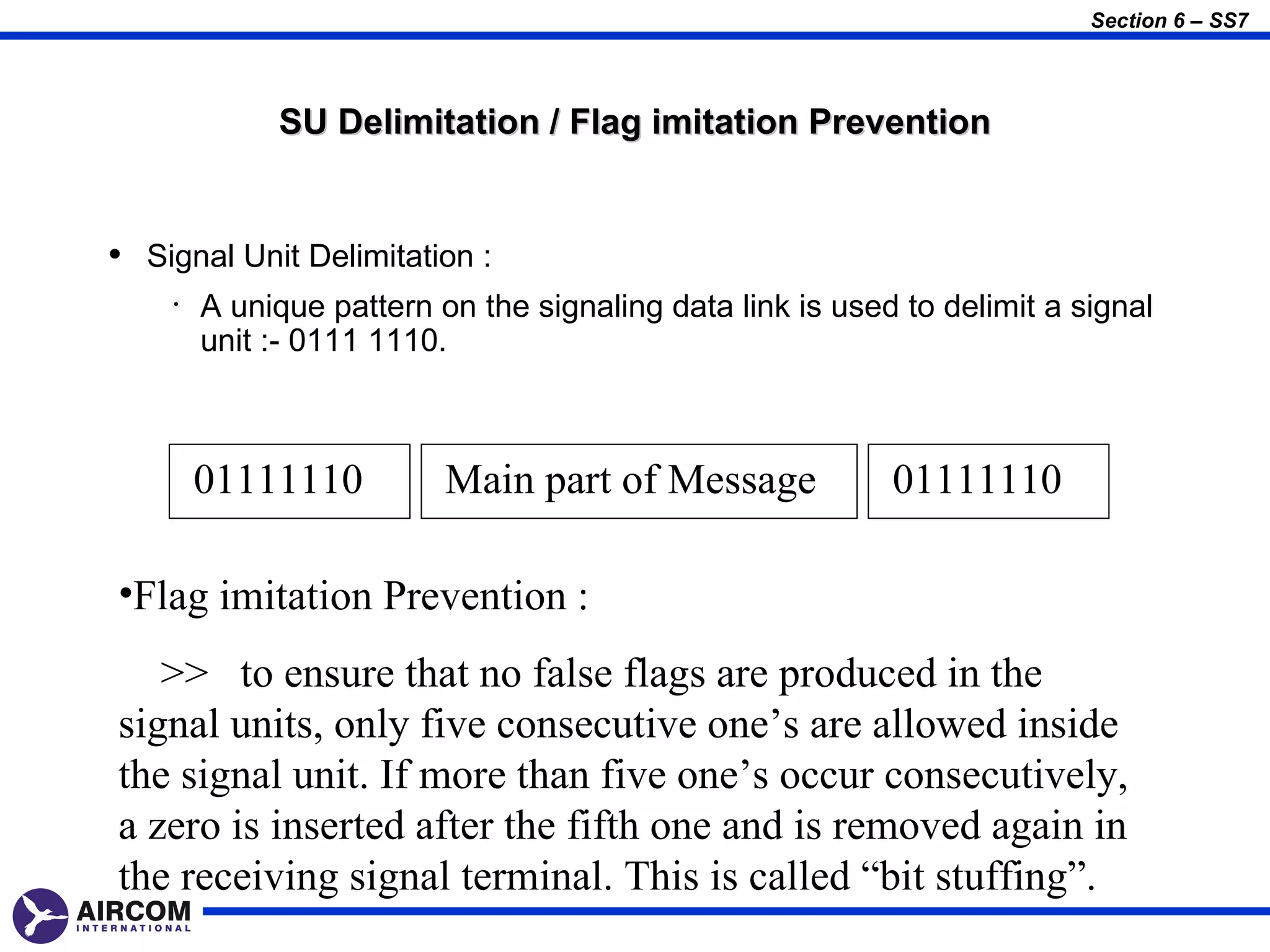 Section 6 – SS7




             SU Delimitation / Flag imitation Prevention


• Signal Unit Delimitation :
    •   A unique pattern on the signaling data link is used to delimit a signal
        unit :- 0111 1110.



        01111110          Main part of Message             01111110

•Flag imitation Prevention :
   >> to ensure that no false flags are produced in the
signal units, only five consecutive one’s are allowed inside
the signal unit. If more than five one’s occur consecutively,
a zero is inserted after the fifth one and is removed again in
the receiving signal terminal. This is called “bit stuffing”.
 