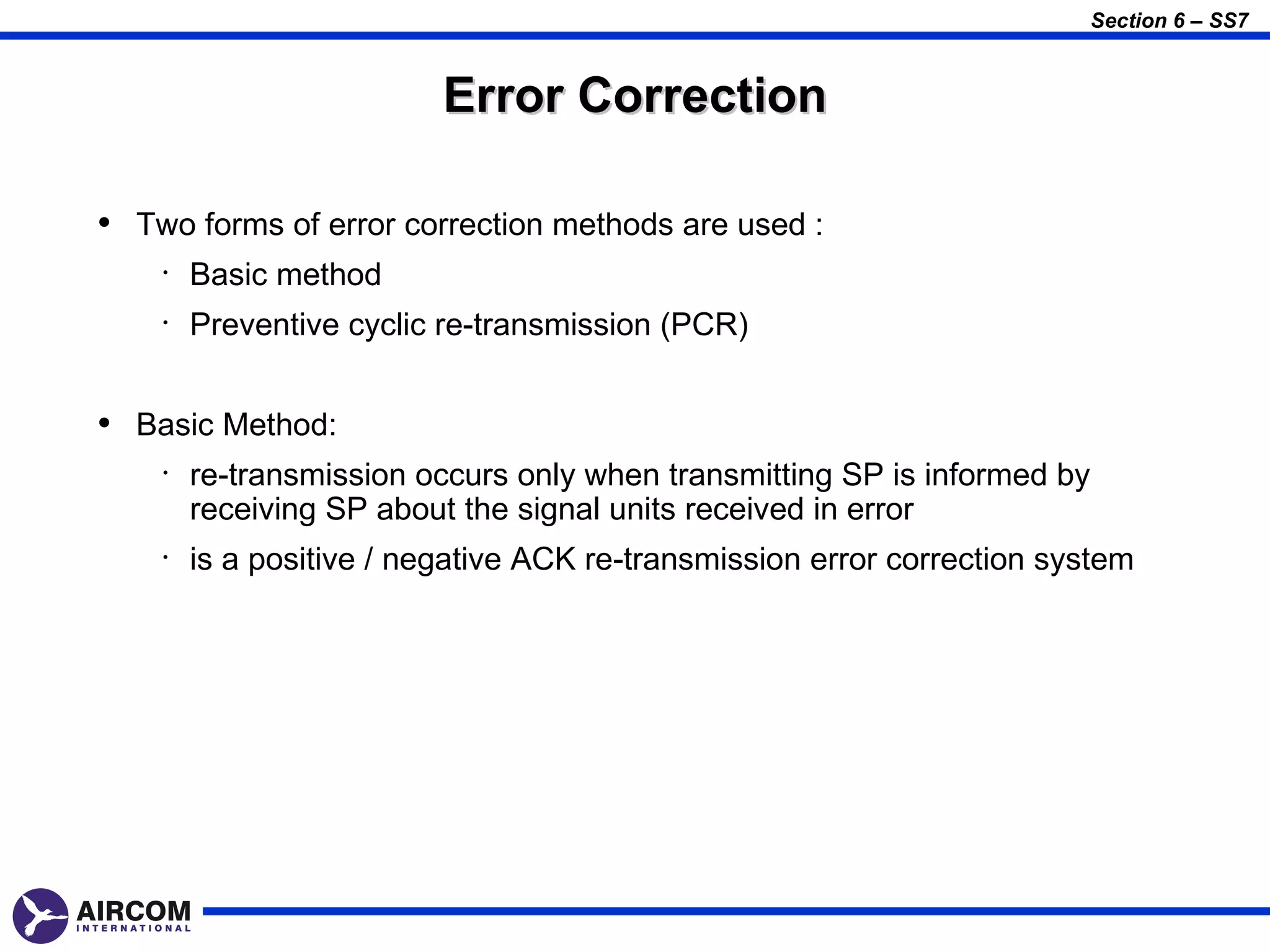 Section 6 – SS7


                          Error Correction

• Two forms of error correction methods are used :
    •   Basic method
    •   Preventive cyclic re-transmission (PCR)


• Basic Method:
    •   re-transmission occurs only when transmitting SP is informed by
        receiving SP about the signal units received in error
    •   is a positive / negative ACK re-transmission error correction system
 