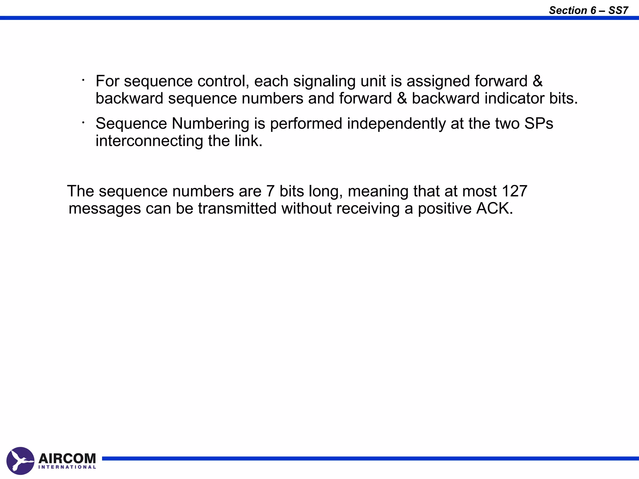 Section 6 – SS7




  •   For sequence control, each signaling unit is assigned forward &
      backward sequence numbers and forward & backward indicator bits.
  •   Sequence Numbering is performed independently at the two SPs
      interconnecting the link.


The sequence numbers are 7 bits long, meaning that at most 127
messages can be transmitted without receiving a positive ACK.
 