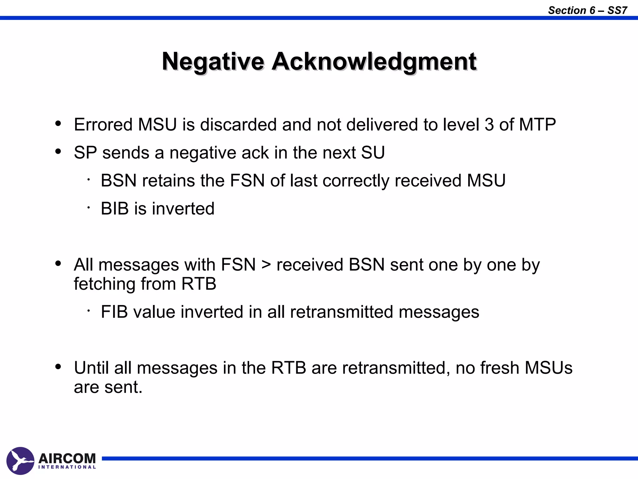 Section 6 – SS7




               Negative Acknowledgment

• Errored MSU is discarded and not delivered to level 3 of MTP
• SP sends a negative ack in the next SU
    •   BSN retains the FSN of last correctly received MSU
    •   BIB is inverted


• All messages with FSN > received BSN sent one by one by
  fetching from RTB
    •   FIB value inverted in all retransmitted messages


• Until all messages in the RTB are retransmitted, no fresh MSUs
  are sent.
 