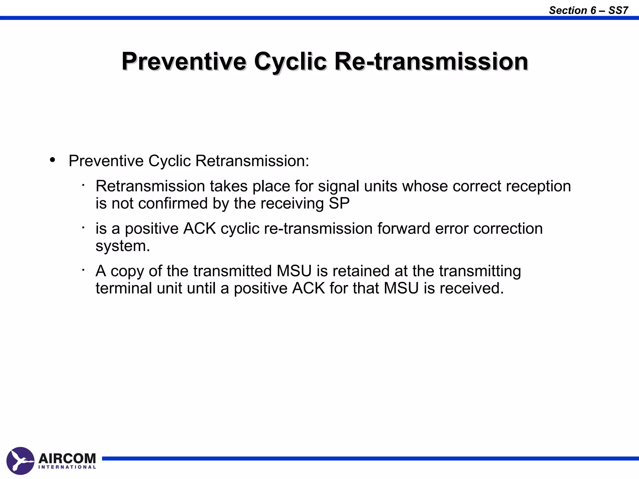Section 6 – SS7




           Preventive Cyclic Re-transmission


• Preventive Cyclic Retransmission:
    •   Retransmission takes place for signal units whose correct reception
        is not confirmed by the receiving SP
    •   is a positive ACK cyclic re-transmission forward error correction
        system.
    •   A copy of the transmitted MSU is retained at the transmitting
        terminal unit until a positive ACK for that MSU is received.
 