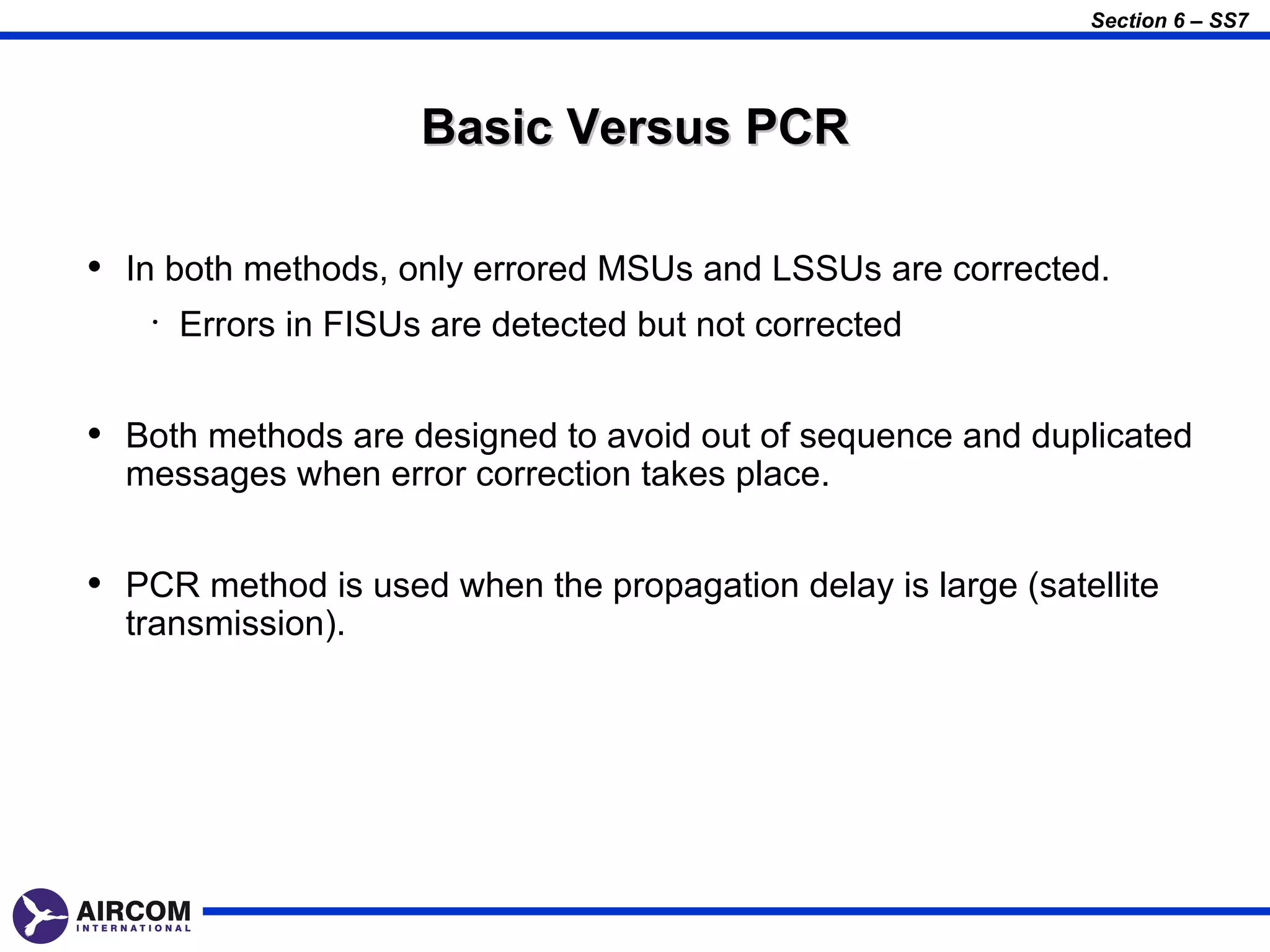 Section 6 – SS7




                       Basic Versus PCR

• In both methods, only errored MSUs and LSSUs are corrected.
    •   Errors in FISUs are detected but not corrected


• Both methods are designed to avoid out of sequence and duplicated
  messages when error correction takes place.


• PCR method is used when the propagation delay is large (satellite
  transmission).
 