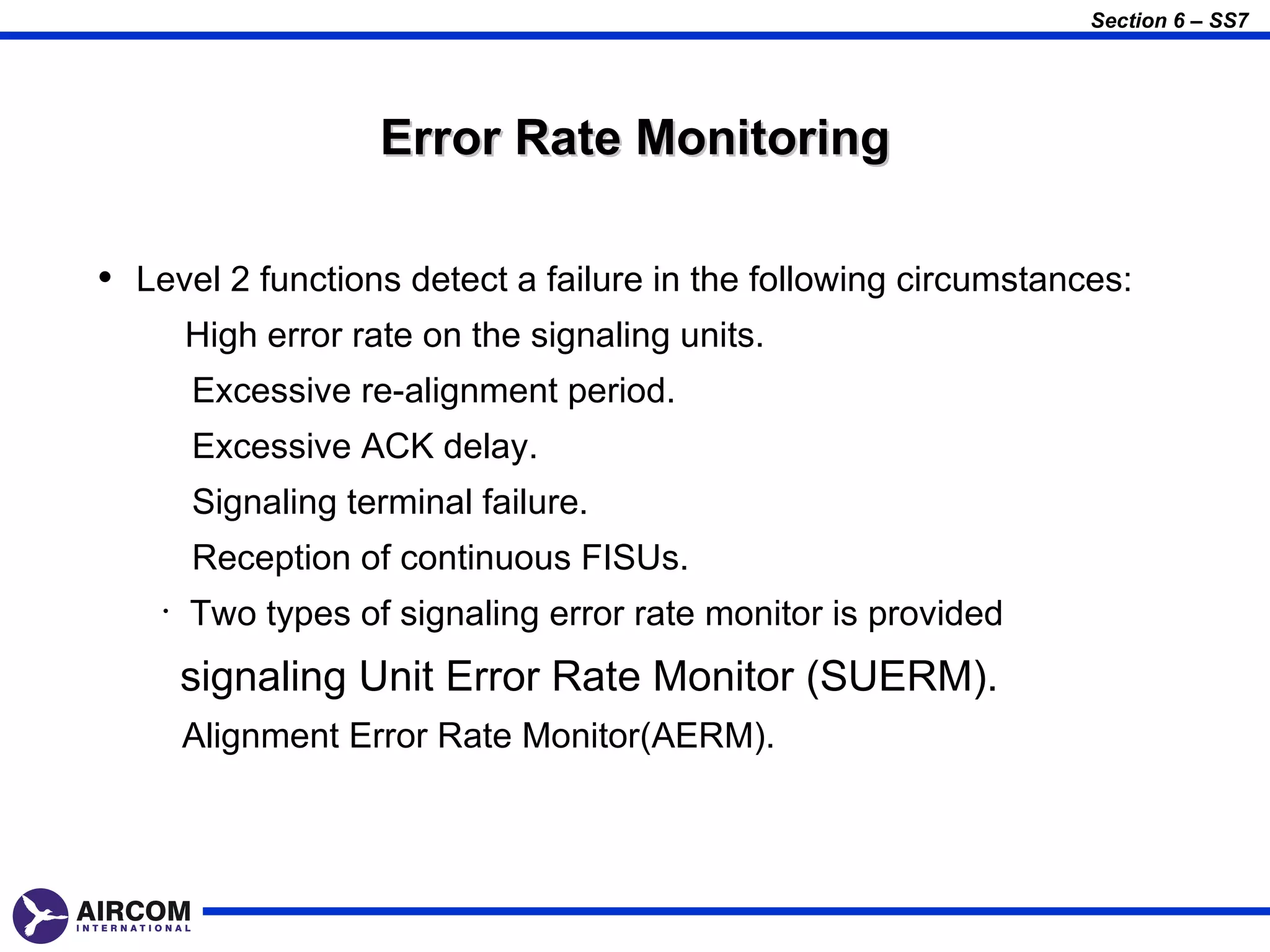 Section 6 – SS7




                     Error Rate Monitoring

• Level 2 functions detect a failure in the following circumstances:
        High error rate on the signaling units.
        Excessive re-alignment period.
        Excessive ACK delay.
        Signaling terminal failure.
        Reception of continuous FISUs.
    •   Two types of signaling error rate monitor is provided
        signaling Unit Error Rate Monitor (SUERM).
        Alignment Error Rate Monitor(AERM).
 