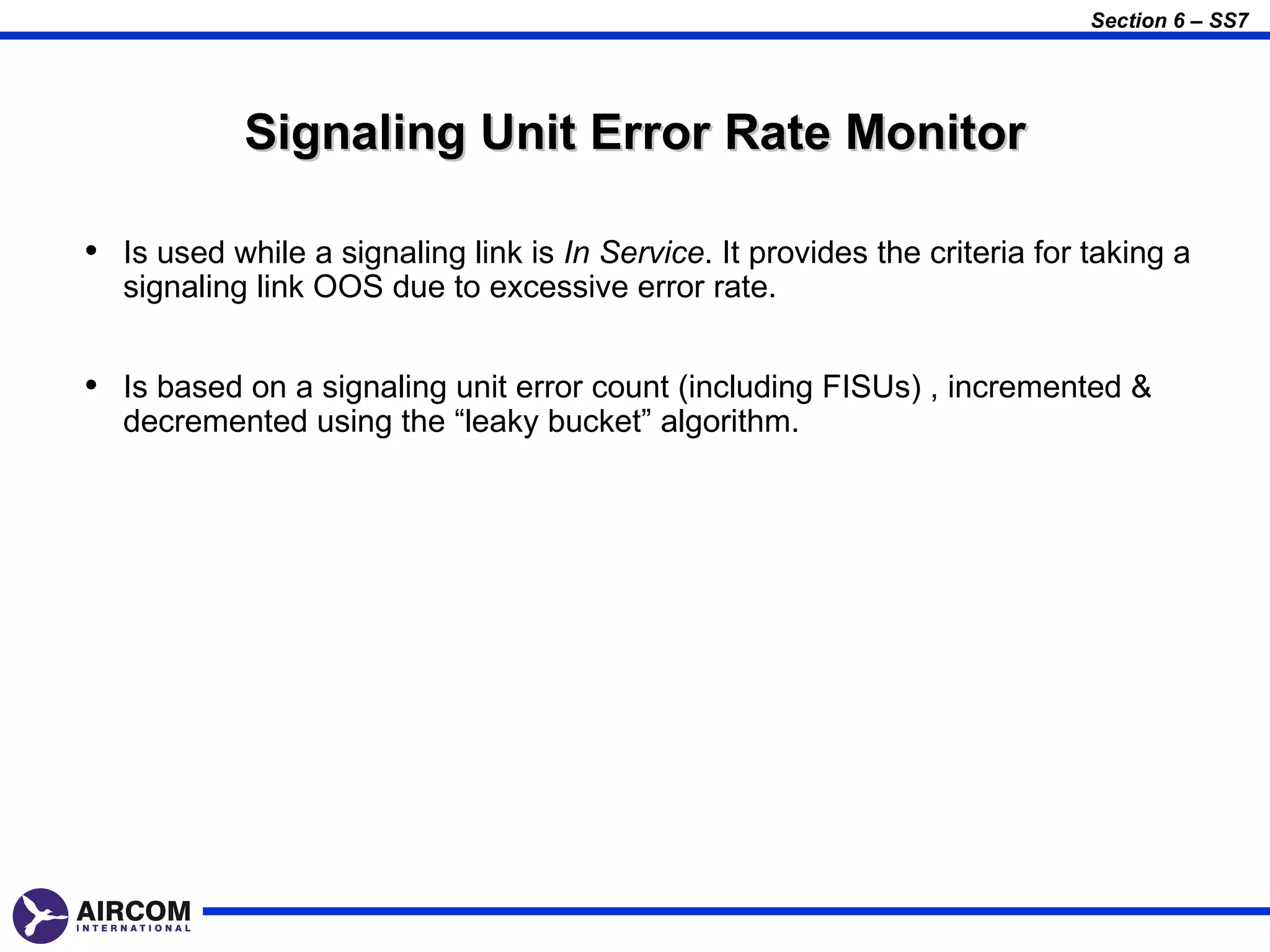 Section 6 – SS7




            Signaling Unit Error Rate Monitor

• Is used while a signaling link is In Service. It provides the criteria for taking a
  signaling link OOS due to excessive error rate.


• Is based on a signaling unit error count (including FISUs) , incremented &
  decremented using the “leaky bucket” algorithm.
 