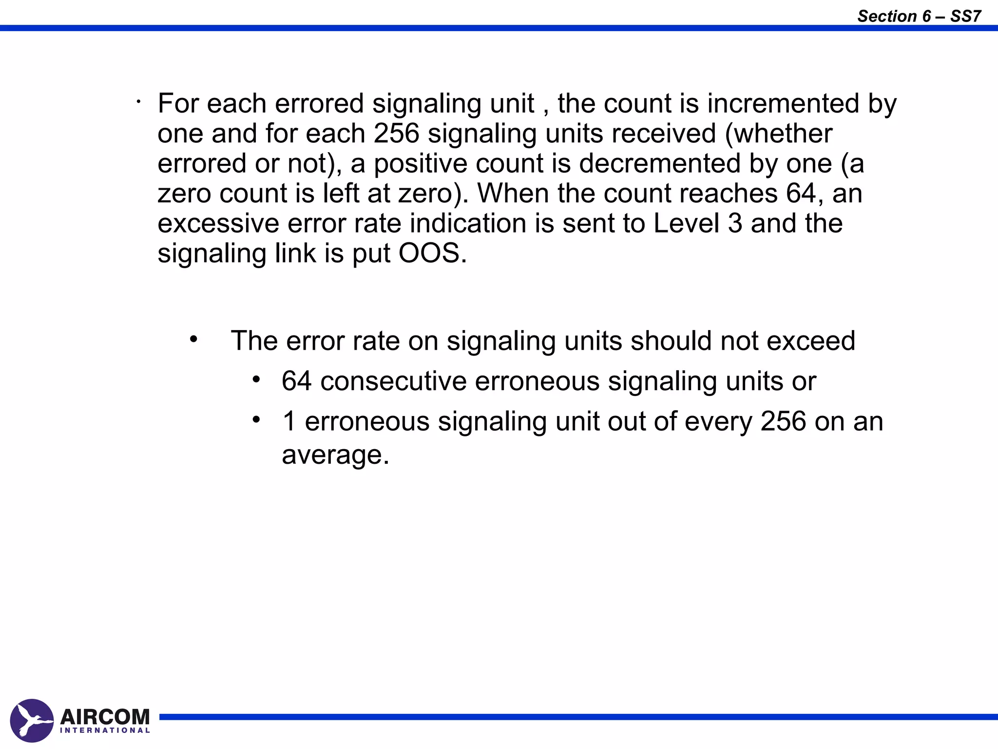 Section 6 – SS7




•   For each errored signaling unit , the count is incremented by
    one and for each 256 signaling units received (whether
    errored or not), a positive count is decremented by one (a
    zero count is left at zero). When the count reaches 64, an
    excessive error rate indication is sent to Level 3 and the
    signaling link is put OOS.


      •   The error rate on signaling units should not exceed
           • 64 consecutive erroneous signaling units or
           • 1 erroneous signaling unit out of every 256 on an
             average.
 
