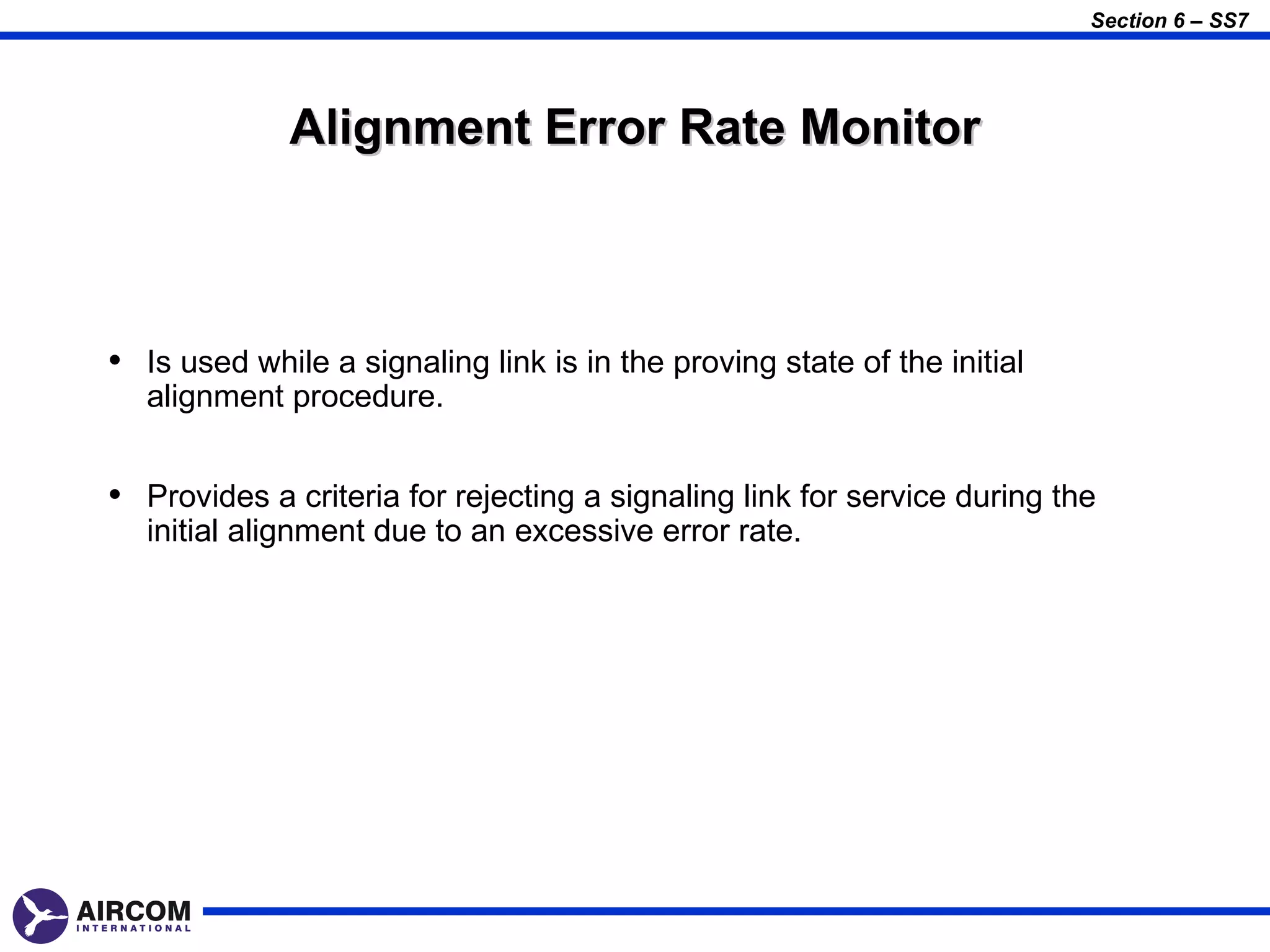 Section 6 – SS7




              Alignment Error Rate Monitor



• Is used while a signaling link is in the proving state of the initial
   alignment procedure.


• Provides a criteria for rejecting a signaling link for service during the
   initial alignment due to an excessive error rate.
 