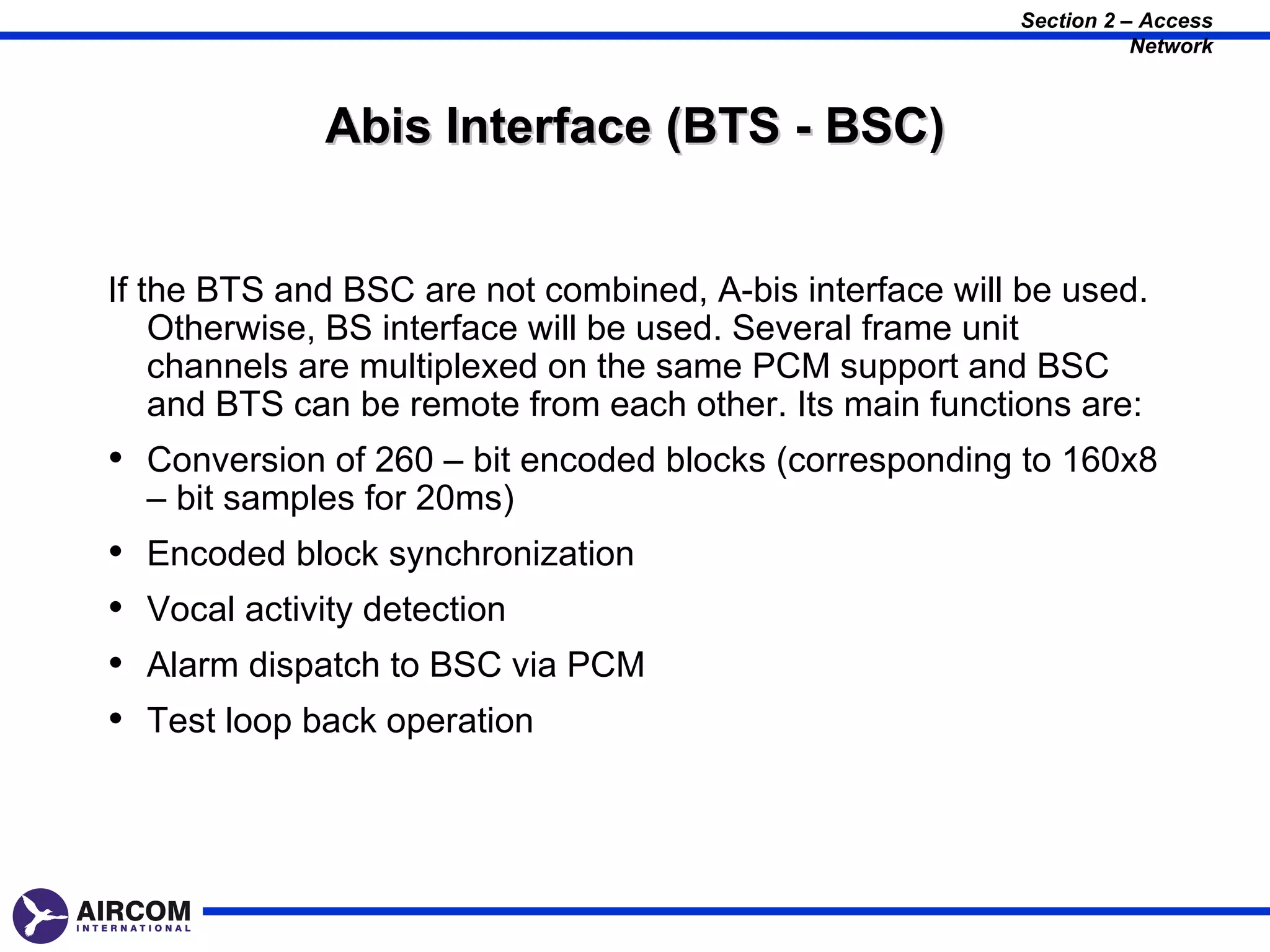 Section 2 – Access
                                                                    Network



               Abis Interface (BTS - BSC)


If the BTS and BSC are not combined, A-bis interface will be used.
    Otherwise, BS interface will be used. Several frame unit
    channels are multiplexed on the same PCM support and BSC
    and BTS can be remote from each other. Its main functions are:
• Conversion of 260 – bit encoded blocks (corresponding to 160x8
    – bit samples for 20ms)
•   Encoded block synchronization
•   Vocal activity detection
•   Alarm dispatch to BSC via PCM
•   Test loop back operation
 