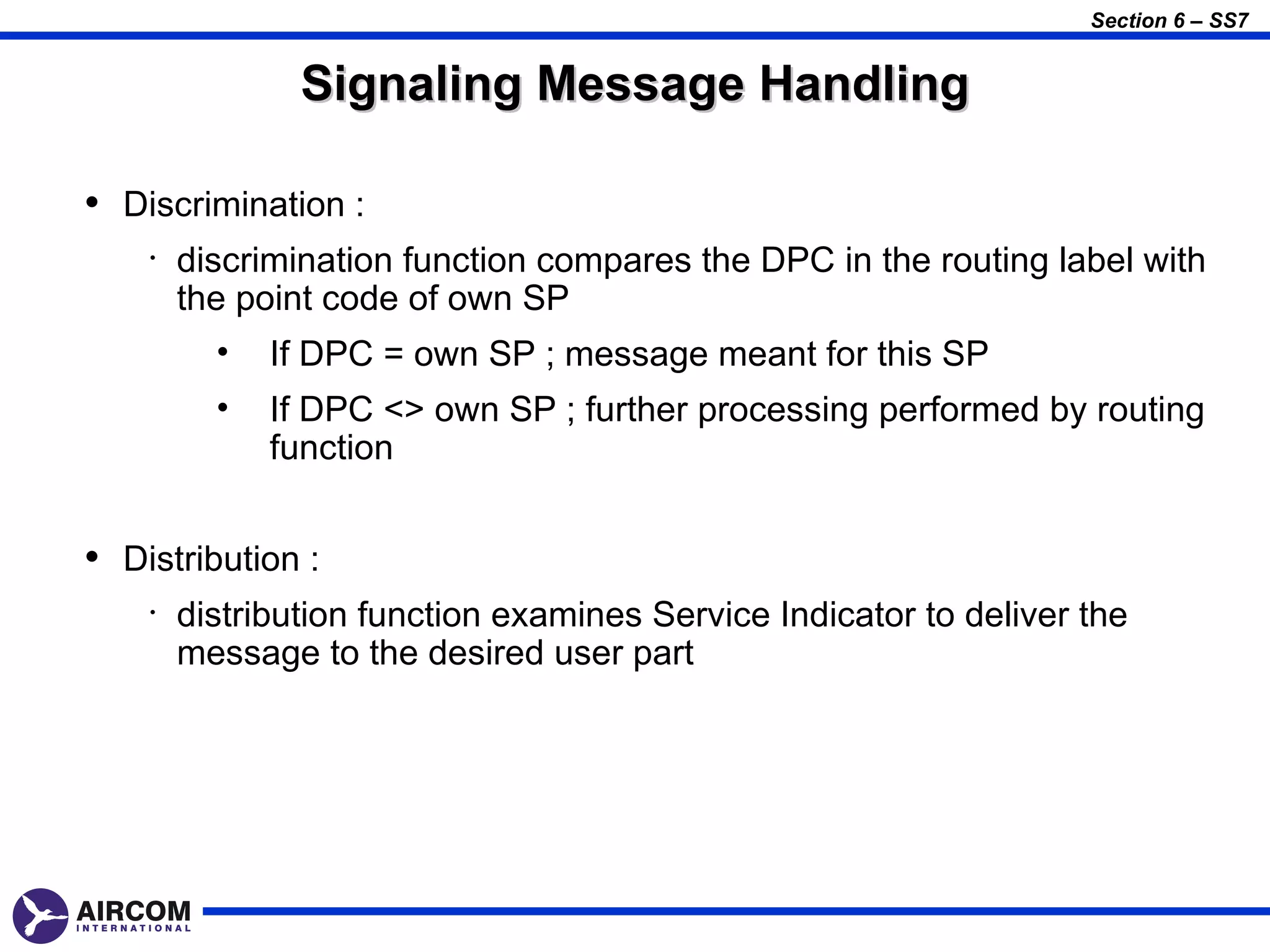 Section 6 – SS7


                Signaling Message Handling

• Discrimination :
    •   discrimination function compares the DPC in the routing label with
        the point code of own SP
          •   If DPC = own SP ; message meant for this SP
          •   If DPC <> own SP ; further processing performed by routing
              function


• Distribution :
    •   distribution function examines Service Indicator to deliver the
        message to the desired user part
 