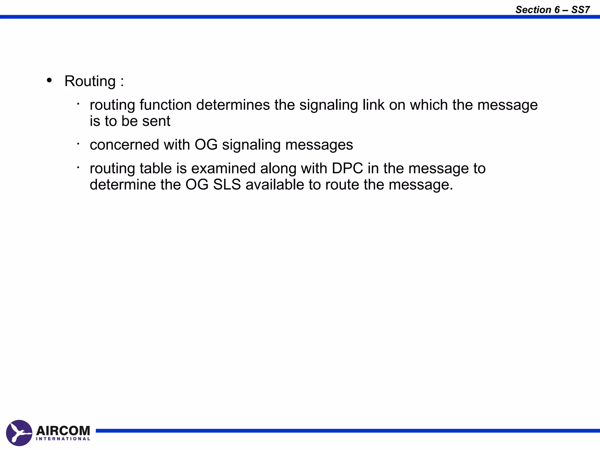 Section 6 – SS7




• Routing :
    •   routing function determines the signaling link on which the message
        is to be sent
    •   concerned with OG signaling messages
    •   routing table is examined along with DPC in the message to
        determine the OG SLS available to route the message.
 
