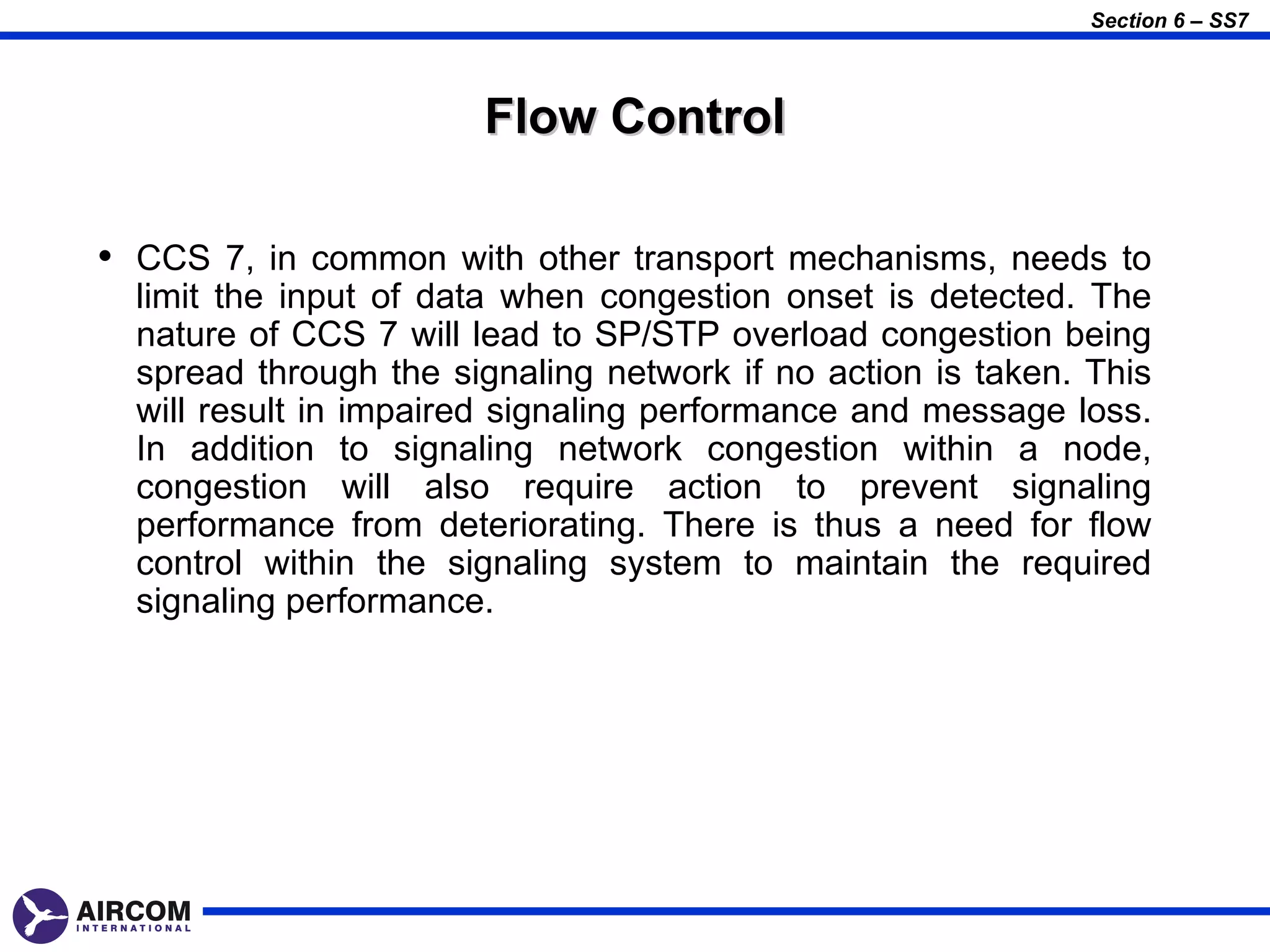 Section 6 – SS7



                       Flow Control

• CCS 7, in common with other transport mechanisms, needs to
  limit the input of data when congestion onset is detected. The
  nature of CCS 7 will lead to SP/STP overload congestion being
  spread through the signaling network if no action is taken. This
  will result in impaired signaling performance and message loss.
  In addition to signaling network congestion within a node,
  congestion will also require action to prevent signaling
  performance from deteriorating. There is thus a need for flow
  control within the signaling system to maintain the required
  signaling performance.
 