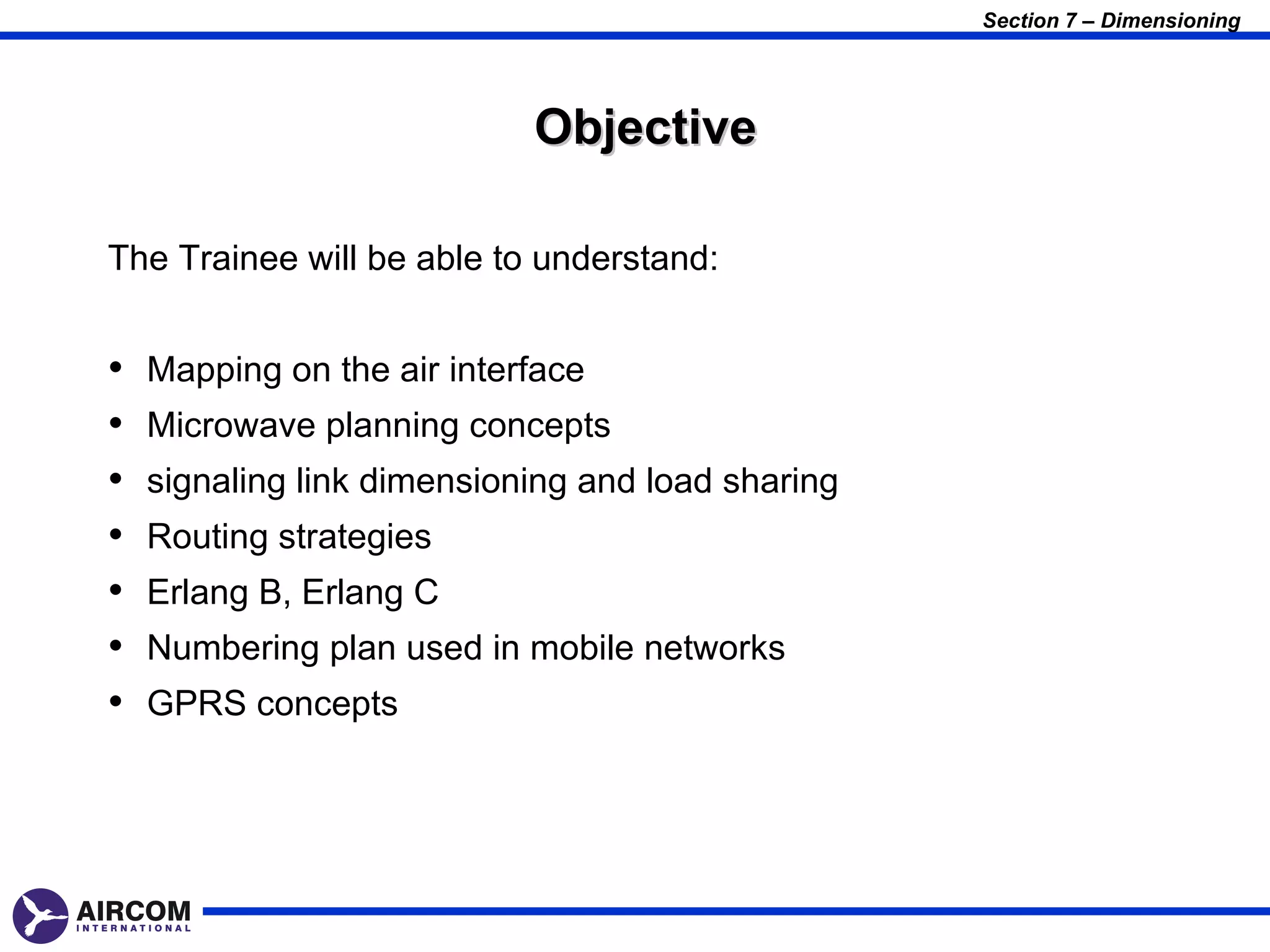 Section 7 – Dimensioning




                            Objective

The Trainee will be able to understand:


•   Mapping on the air interface
•   Microwave planning concepts
•   signaling link dimensioning and load sharing
•   Routing strategies
•   Erlang B, Erlang C
•   Numbering plan used in mobile networks
•   GPRS concepts
 