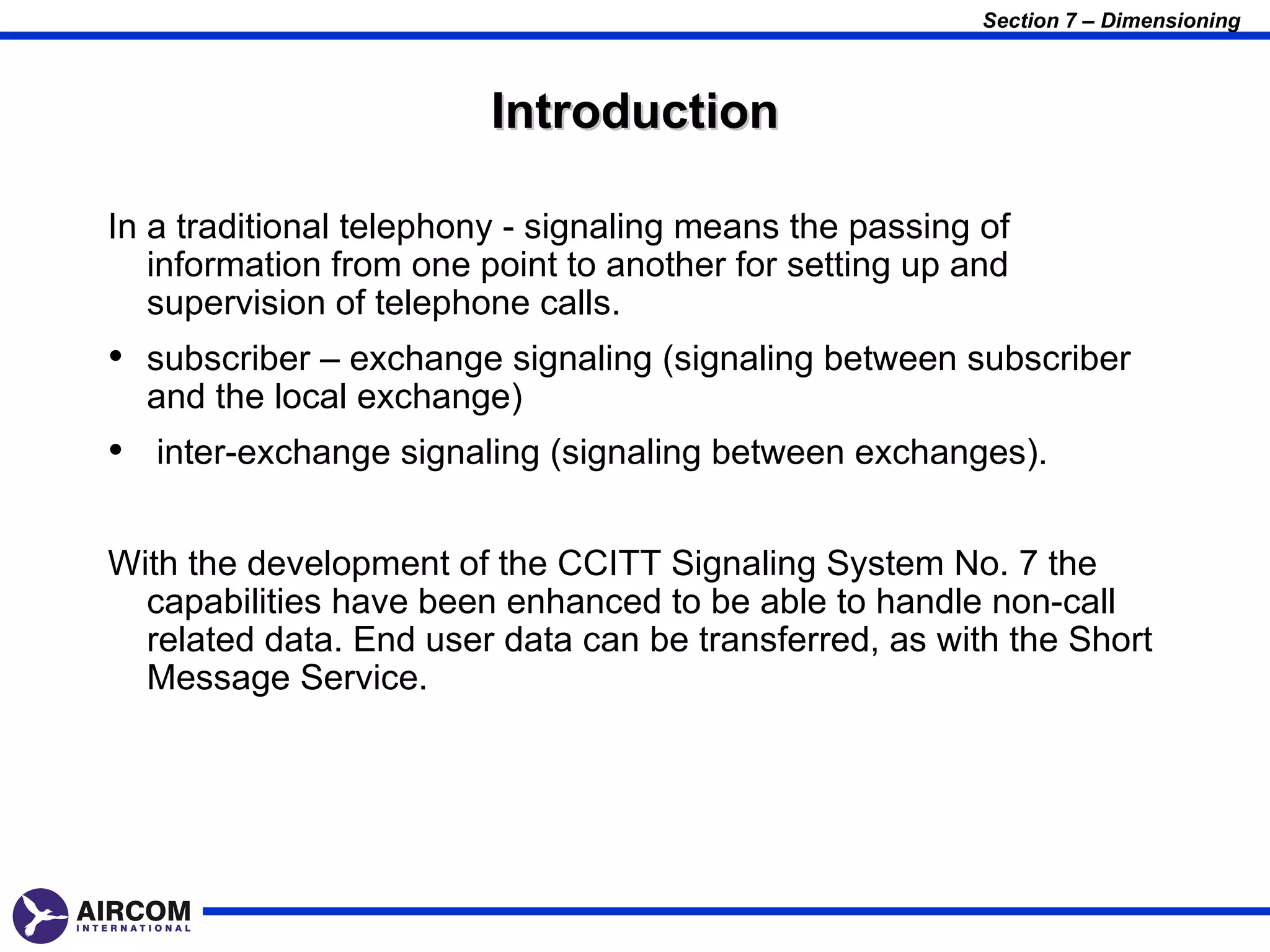 Section 7 – Dimensioning



                         Introduction

In a traditional telephony - signaling means the passing of
   information from one point to another for setting up and
   supervision of telephone calls.
• subscriber – exchange signaling (signaling between subscriber
  and the local exchange)
• inter-exchange signaling (signaling between exchanges).

With the development of the CCITT Signaling System No. 7 the
  capabilities have been enhanced to be able to handle non-call
  related data. End user data can be transferred, as with the Short
  Message Service.
 