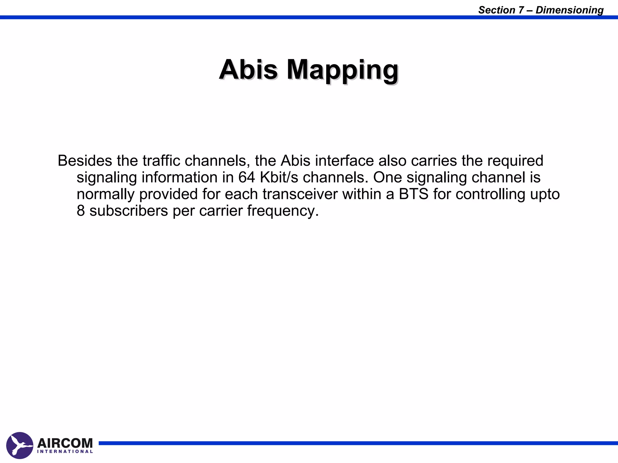 Section 7 – Dimensioning




                       Abis Mapping


Besides the traffic channels, the Abis interface also carries the required
  signaling information in 64 Kbit/s channels. One signaling channel is
  normally provided for each transceiver within a BTS for controlling upto
  8 subscribers per carrier frequency.
 