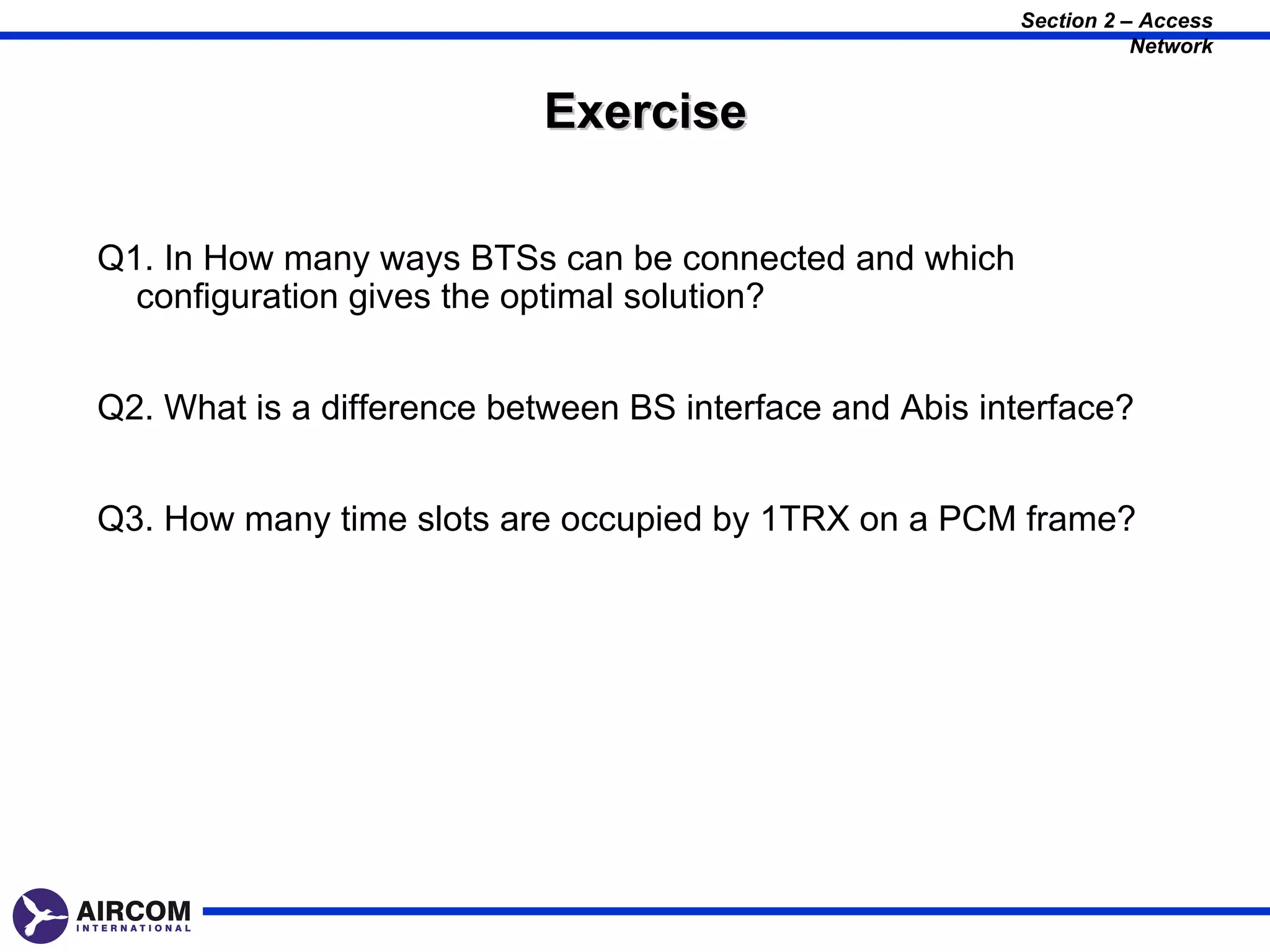 Section 2 – Access
                                                                    Network


                           Exercise

Q1. In How many ways BTSs can be connected and which
  configuration gives the optimal solution?


Q2. What is a difference between BS interface and Abis interface?


Q3. How many time slots are occupied by 1TRX on a PCM frame?
 