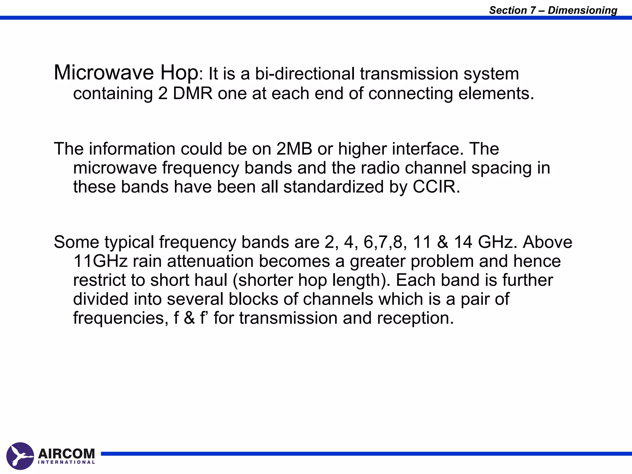 Section 7 – Dimensioning




Microwave Hop: It is a bi-directional transmission system
  containing 2 DMR one at each end of connecting elements.


The information could be on 2MB or higher interface. The
  microwave frequency bands and the radio channel spacing in
  these bands have been all standardized by CCIR.


Some typical frequency bands are 2, 4, 6,7,8, 11 & 14 GHz. Above
  11GHz rain attenuation becomes a greater problem and hence
  restrict to short haul (shorter hop length). Each band is further
  divided into several blocks of channels which is a pair of
  frequencies, f & f’ for transmission and reception.
 