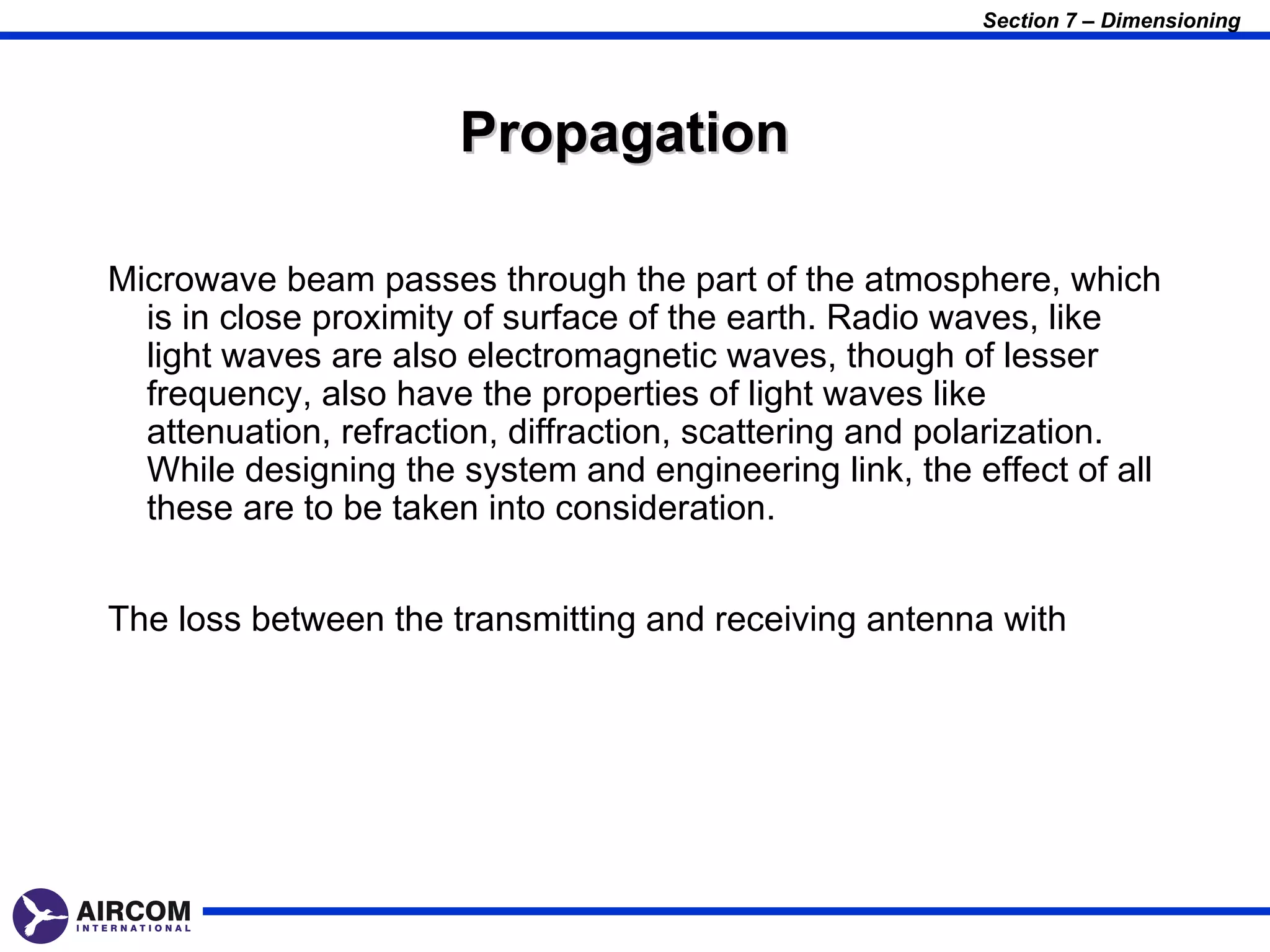 Section 7 – Dimensioning




                      Propagation

Microwave beam passes through the part of the atmosphere, which
  is in close proximity of surface of the earth. Radio waves, like
  light waves are also electromagnetic waves, though of lesser
  frequency, also have the properties of light waves like
  attenuation, refraction, diffraction, scattering and polarization.
  While designing the system and engineering link, the effect of all
  these are to be taken into consideration.


The loss between the transmitting and receiving antenna with
 