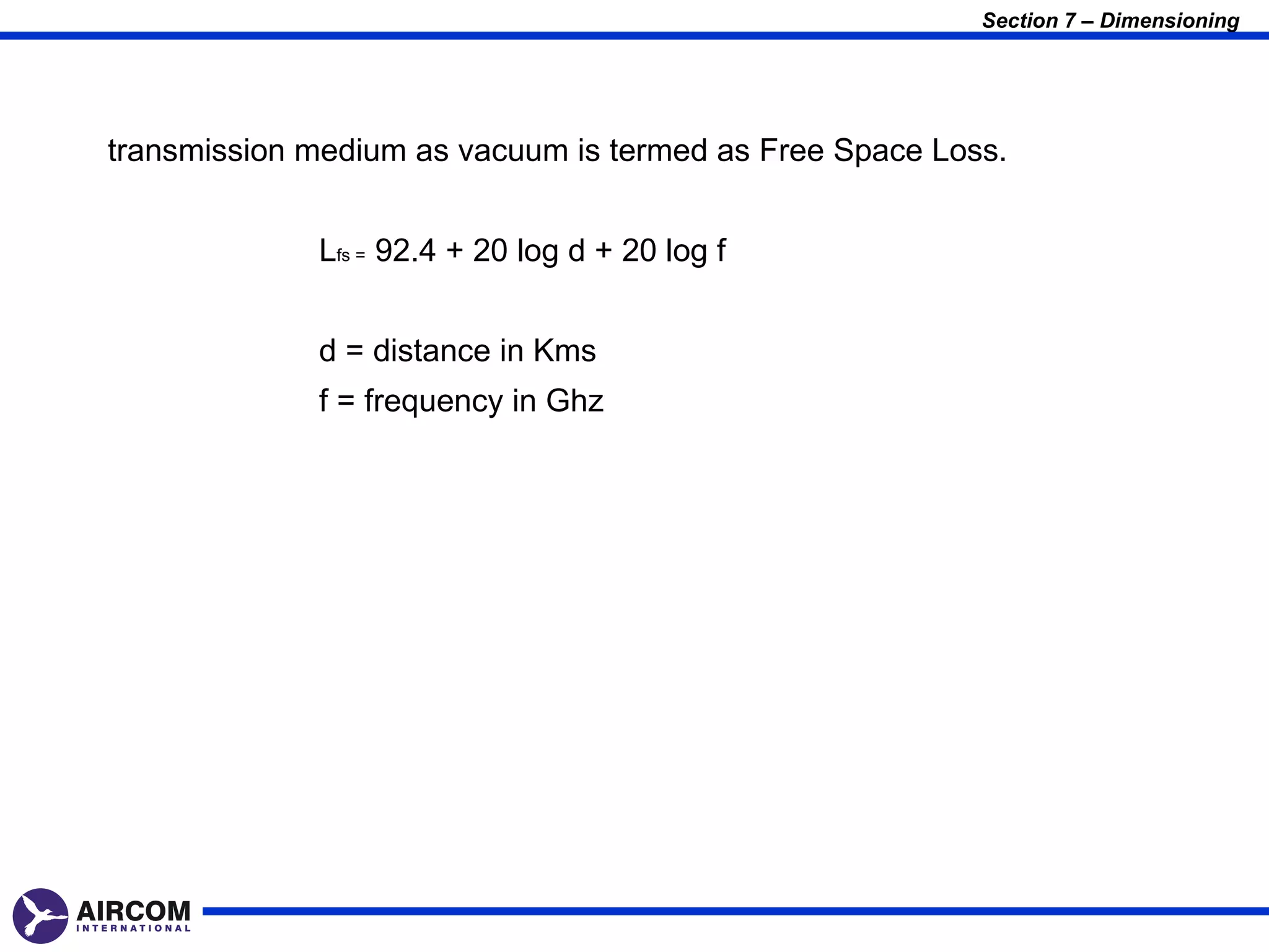 Section 7 – Dimensioning




transmission medium as vacuum is termed as Free Space Loss.


             Lfs = 92.4 + 20 log d + 20 log f


             d = distance in Kms
             f = frequency in Ghz
 