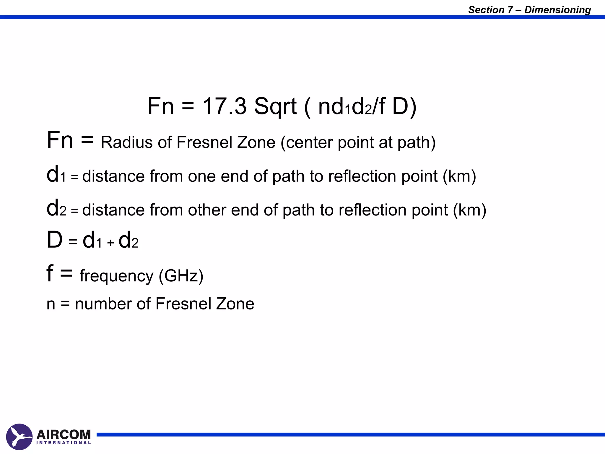 Section 7 – Dimensioning




             Fn = 17.3 Sqrt ( nd1d2/f D)
Fn = Radius of Fresnel Zone (center point at path)
d1 = distance from one end of path to reflection point (km)
d2 = distance from other end of path to reflection point (km)
D = d1 + d2
f = frequency (GHz)
n = number of Fresnel Zone
 