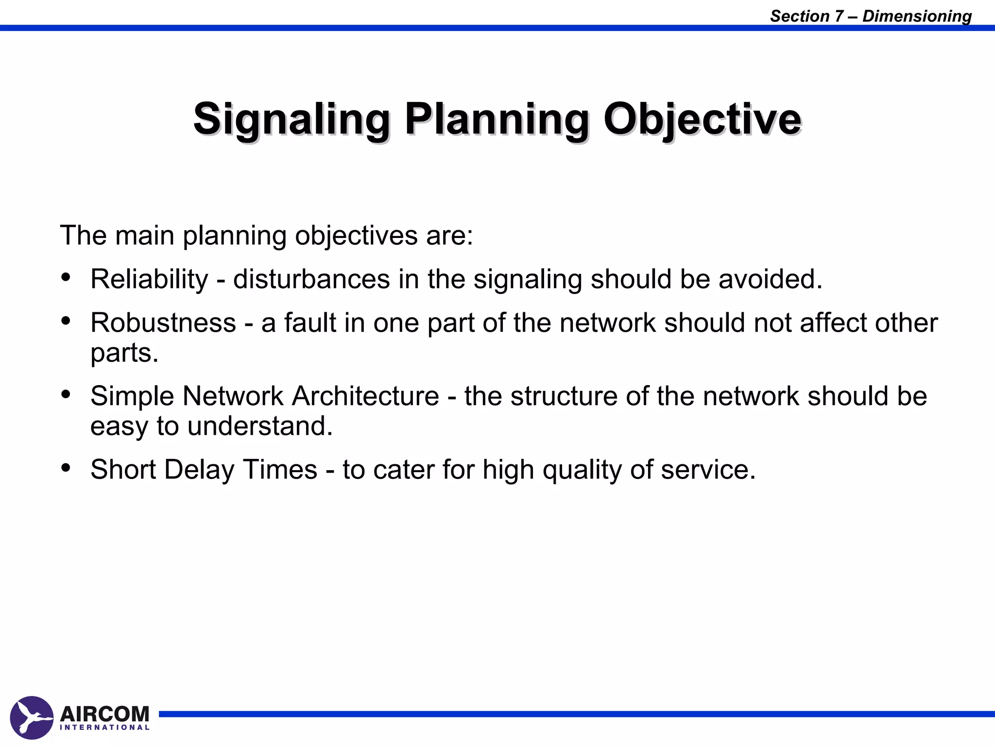 Section 7 – Dimensioning




           Signaling Planning Objective

The main planning objectives are:
• Reliability - disturbances in the signaling should be avoided.
• Robustness - a fault in one part of the network should not affect other
  parts.
• Simple Network Architecture - the structure of the network should be
  easy to understand.
• Short Delay Times - to cater for high quality of service.
 