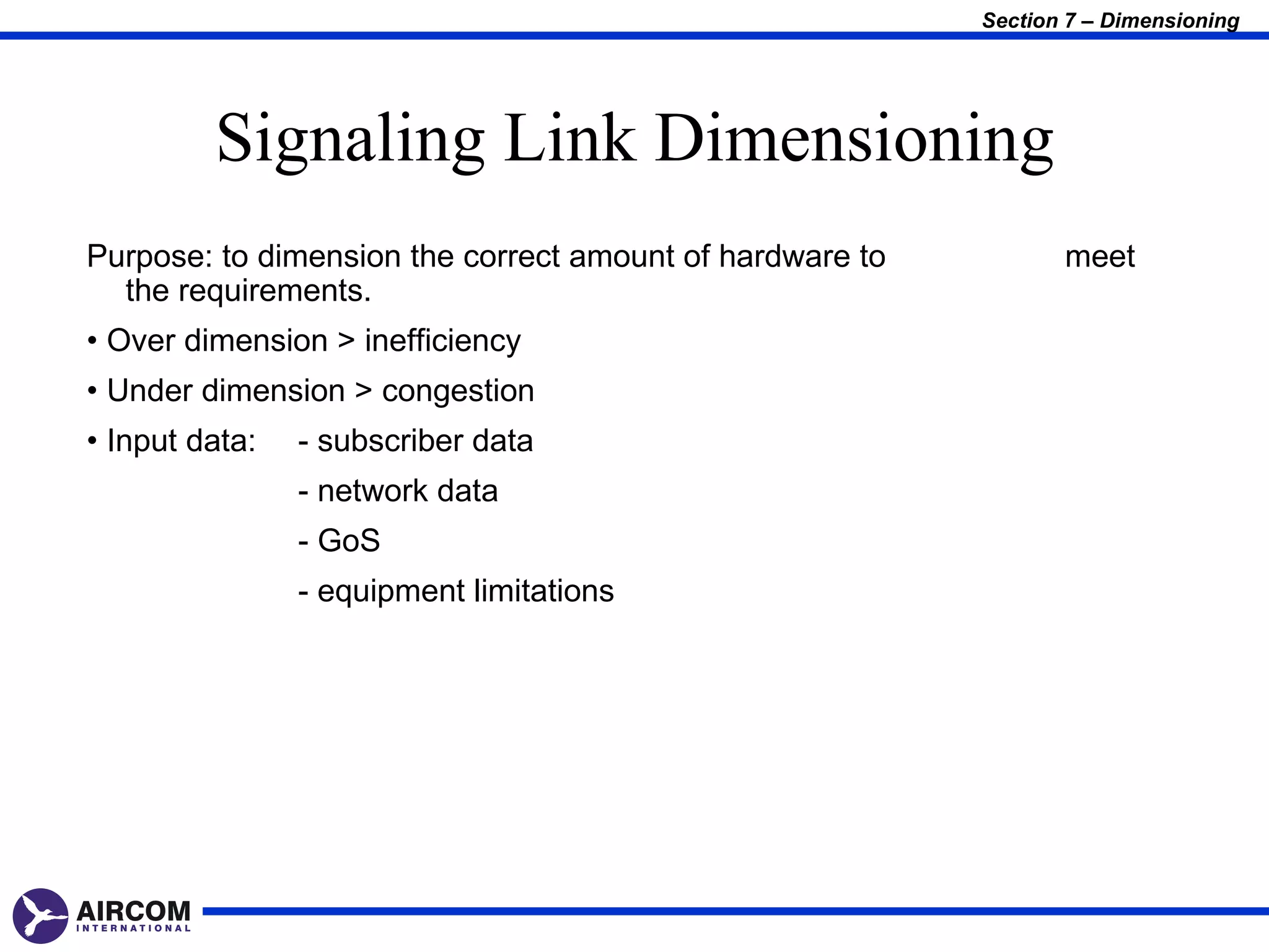 Section 7 – Dimensioning




         Signaling Link Dimensioning
Purpose: to dimension the correct amount of hardware to          meet
  the requirements.
• Over dimension > inefficiency
• Under dimension > congestion
• Input data:   - subscriber data
                - network data
                - GoS
                - equipment limitations
 