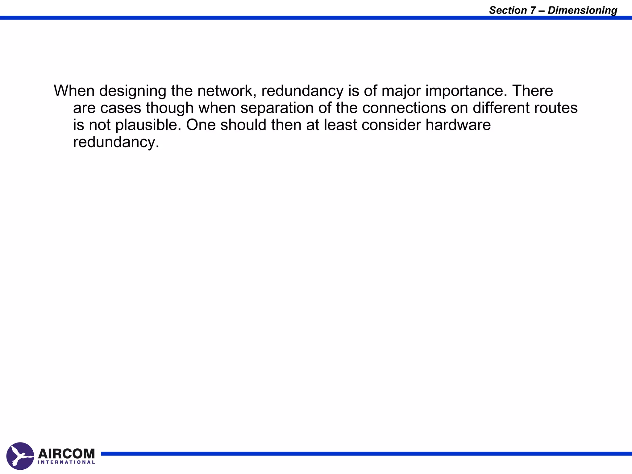 Section 7 – Dimensioning




When designing the network, redundancy is of major importance. There
  are cases though when separation of the connections on different routes
  is not plausible. One should then at least consider hardware
  redundancy.
 