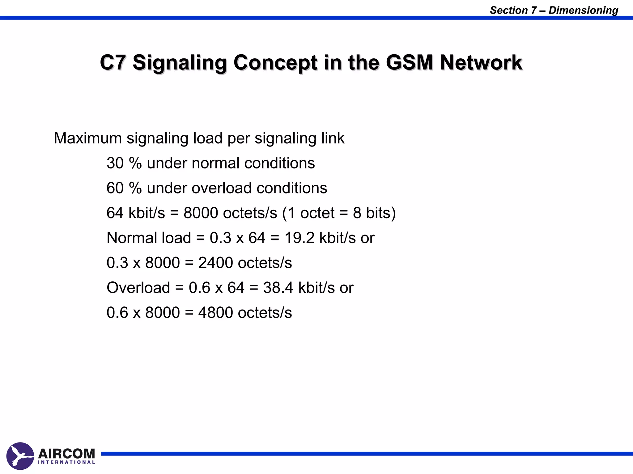 Section 7 – Dimensioning




      C7 Signaling Concept in the GSM Network


Maximum signaling load per signaling link
       30 % under normal conditions
       60 % under overload conditions
       64 kbit/s = 8000 octets/s (1 octet = 8 bits)
       Normal load = 0.3 x 64 = 19.2 kbit/s or
       0.3 x 8000 = 2400 octets/s
       Overload = 0.6 x 64 = 38.4 kbit/s or
       0.6 x 8000 = 4800 octets/s
 