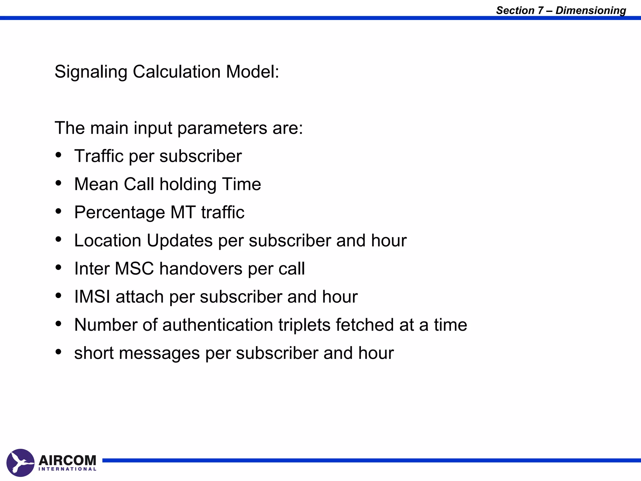 Section 7 – Dimensioning




Signaling Calculation Model:


The main input parameters are:
•   Traffic per subscriber
•   Mean Call holding Time
•   Percentage MT traffic
•   Location Updates per subscriber and hour
•   Inter MSC handovers per call
•   IMSI attach per subscriber and hour
•   Number of authentication triplets fetched at a time
•   short messages per subscriber and hour
 