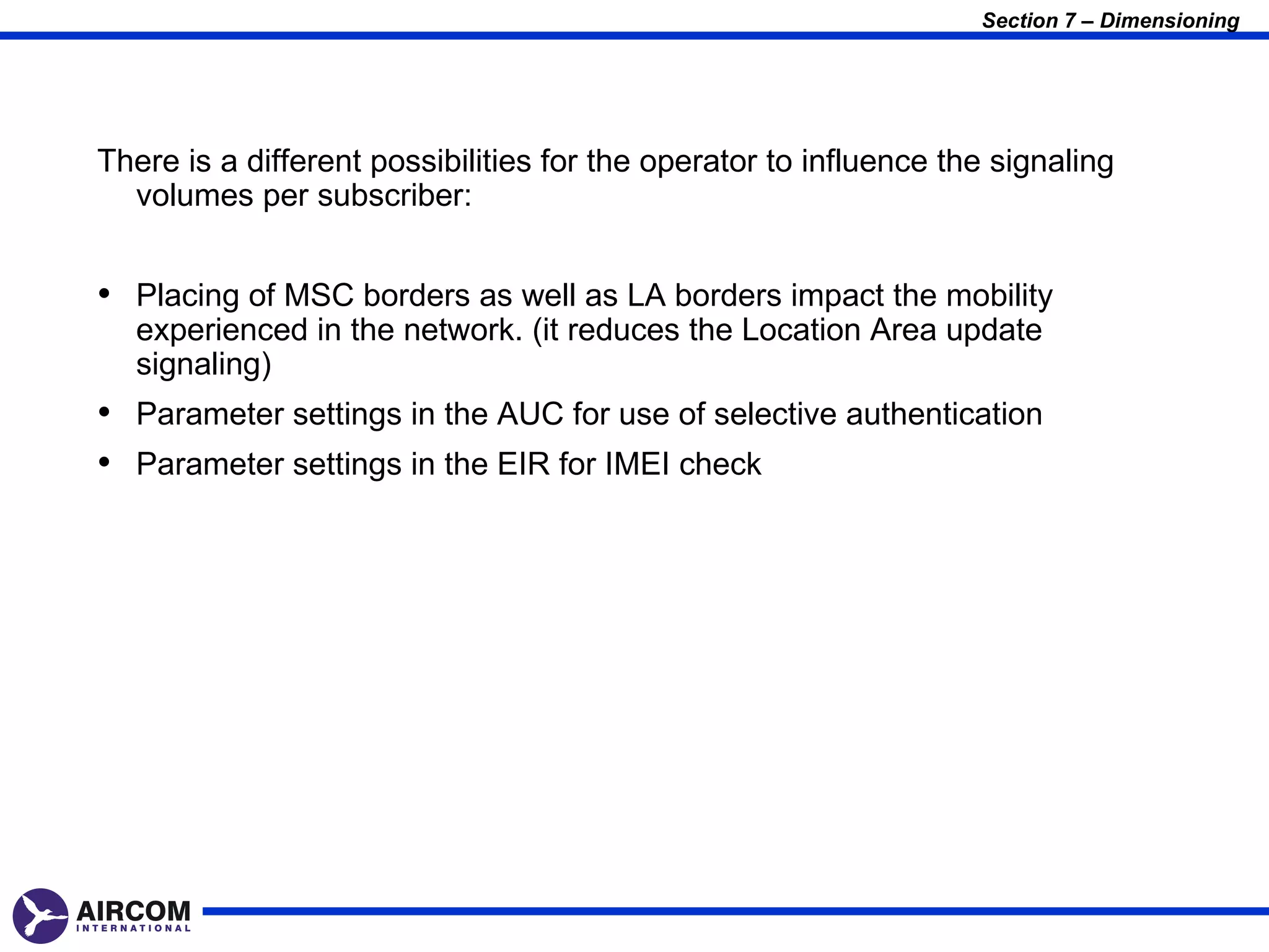 Section 7 – Dimensioning




There is a different possibilities for the operator to influence the signaling
  volumes per subscriber:


• Placing of MSC borders as well as LA borders impact the mobility
  experienced in the network. (it reduces the Location Area update
  signaling)
• Parameter settings in the AUC for use of selective authentication
• Parameter settings in the EIR for IMEI check
 
