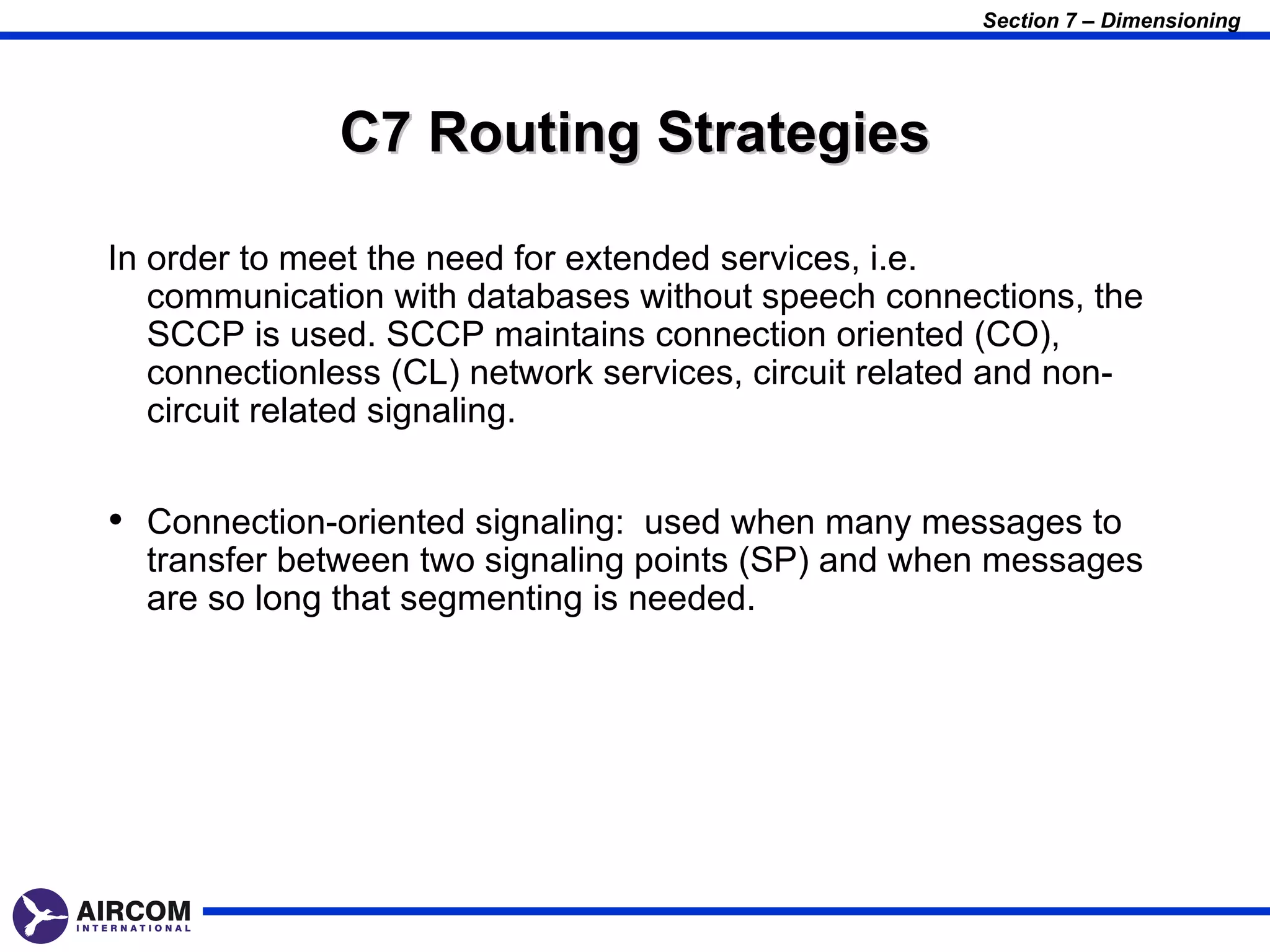 Section 7 – Dimensioning




              C7 Routing Strategies

In order to meet the need for extended services, i.e.
   communication with databases without speech connections, the
   SCCP is used. SCCP maintains connection oriented (CO),
   connectionless (CL) network services, circuit related and non-
   circuit related signaling.


• Connection-oriented signaling: used when many messages to
  transfer between two signaling points (SP) and when messages
  are so long that segmenting is needed.
 