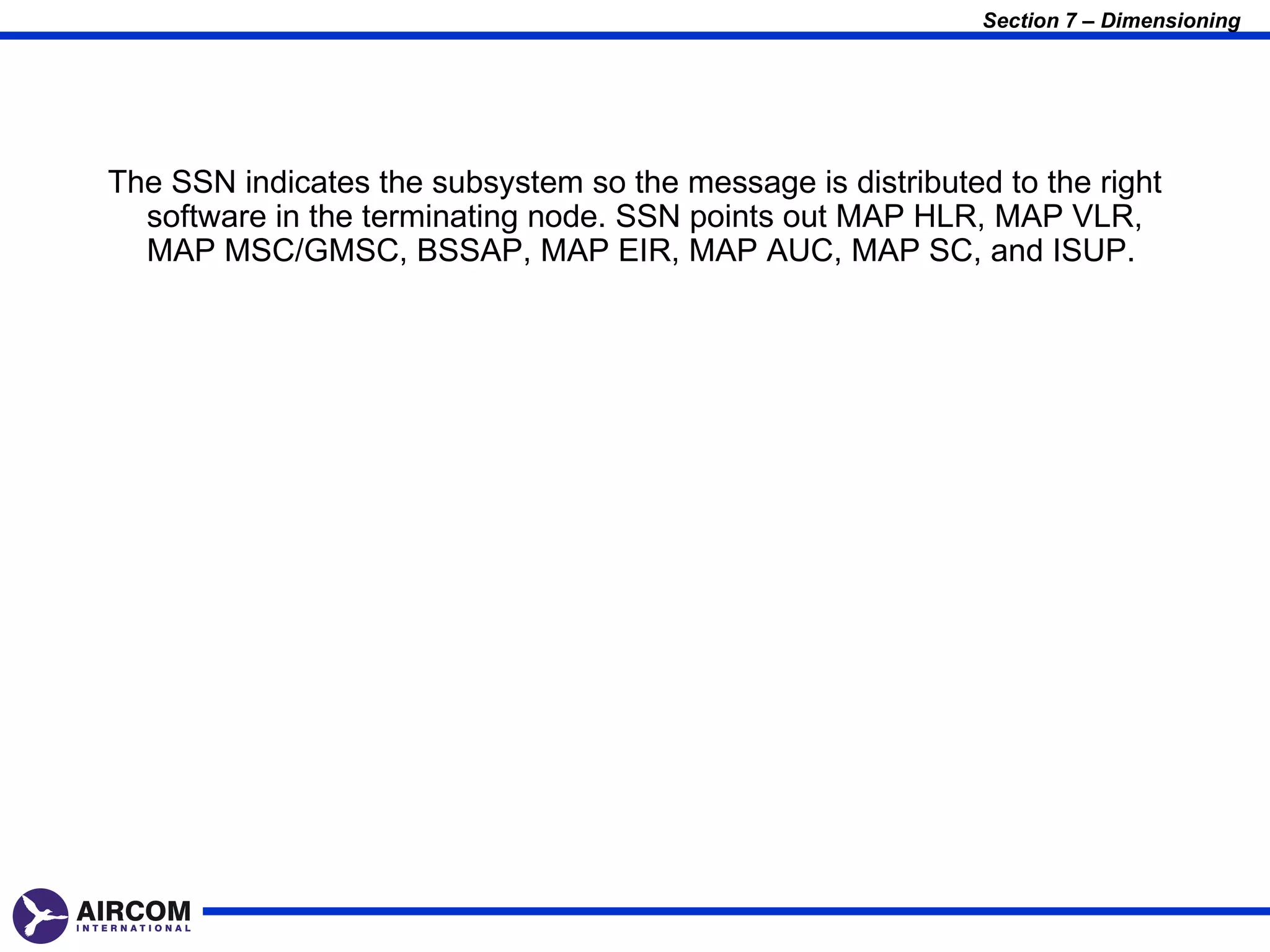 Section 7 – Dimensioning




The SSN indicates the subsystem so the message is distributed to the right
  software in the terminating node. SSN points out MAP HLR, MAP VLR,
  MAP MSC/GMSC, BSSAP, MAP EIR, MAP AUC, MAP SC, and ISUP.
 