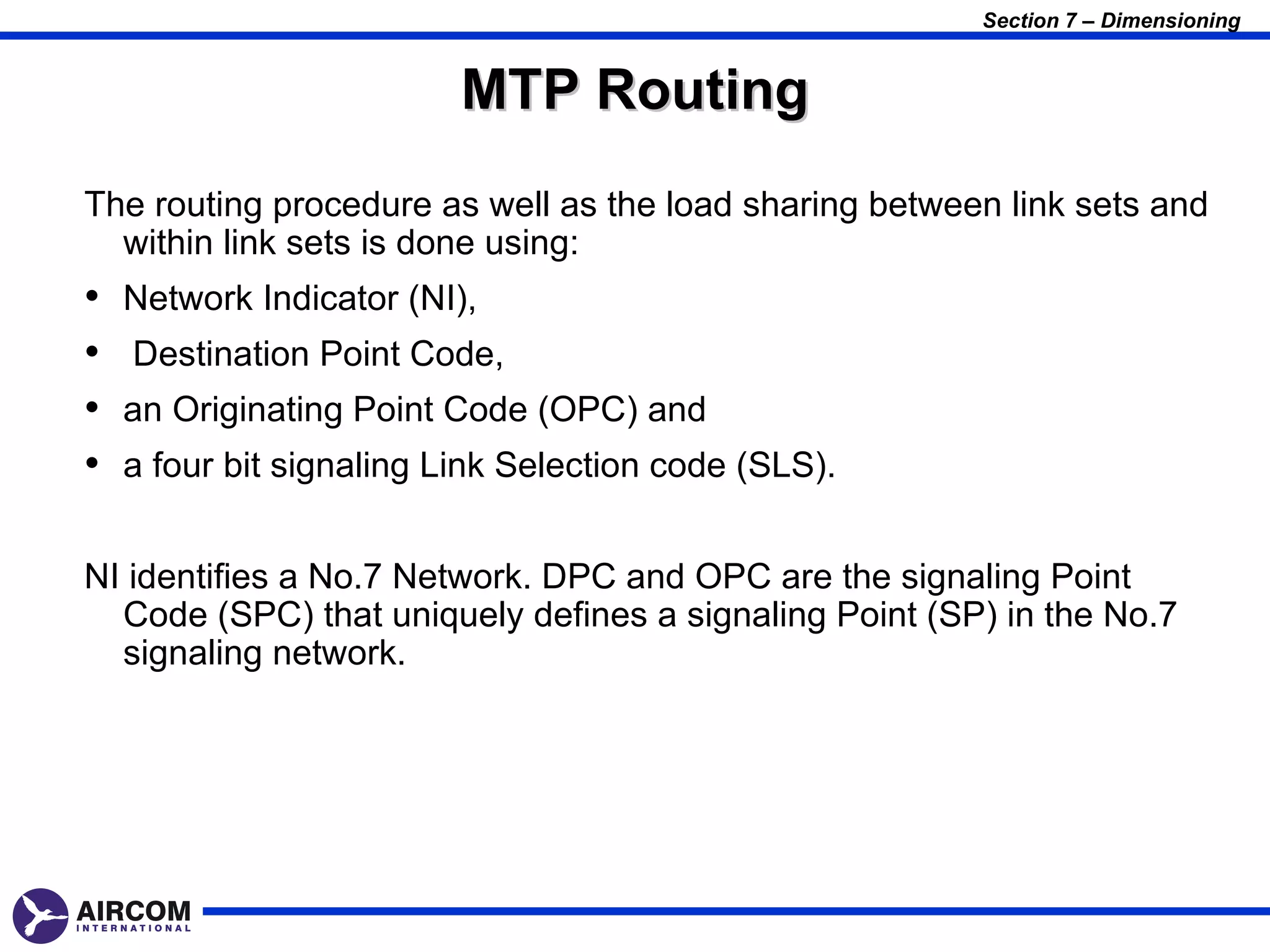 Section 7 – Dimensioning


                          MTP Routing
The routing procedure as well as the load sharing between link sets and
  within link sets is done using:
•   Network Indicator (NI),
•   Destination Point Code,
•   an Originating Point Code (OPC) and
•   a four bit signaling Link Selection code (SLS).


NI identifies a No.7 Network. DPC and OPC are the signaling Point
  Code (SPC) that uniquely defines a signaling Point (SP) in the No.7
  signaling network.
 