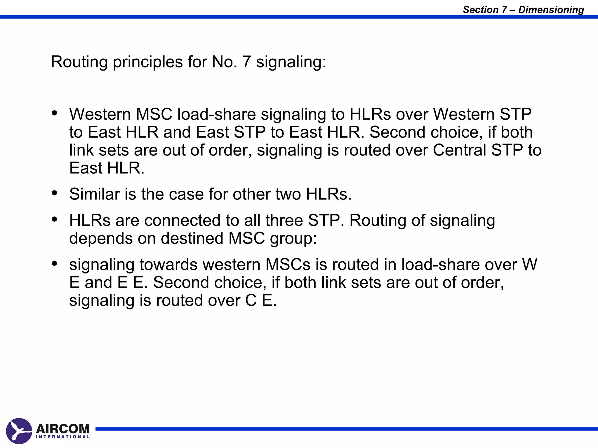 Section 7 – Dimensioning




Routing principles for No. 7 signaling:


• Western MSC load-share signaling to HLRs over Western STP
  to East HLR and East STP to East HLR. Second choice, if both
  link sets are out of order, signaling is routed over Central STP to
  East HLR.
• Similar is the case for other two HLRs.
• HLRs are connected to all three STP. Routing of signaling
  depends on destined MSC group:
• signaling towards western MSCs is routed in load-share over W
  E and E E. Second choice, if both link sets are out of order,
  signaling is routed over C E.
 