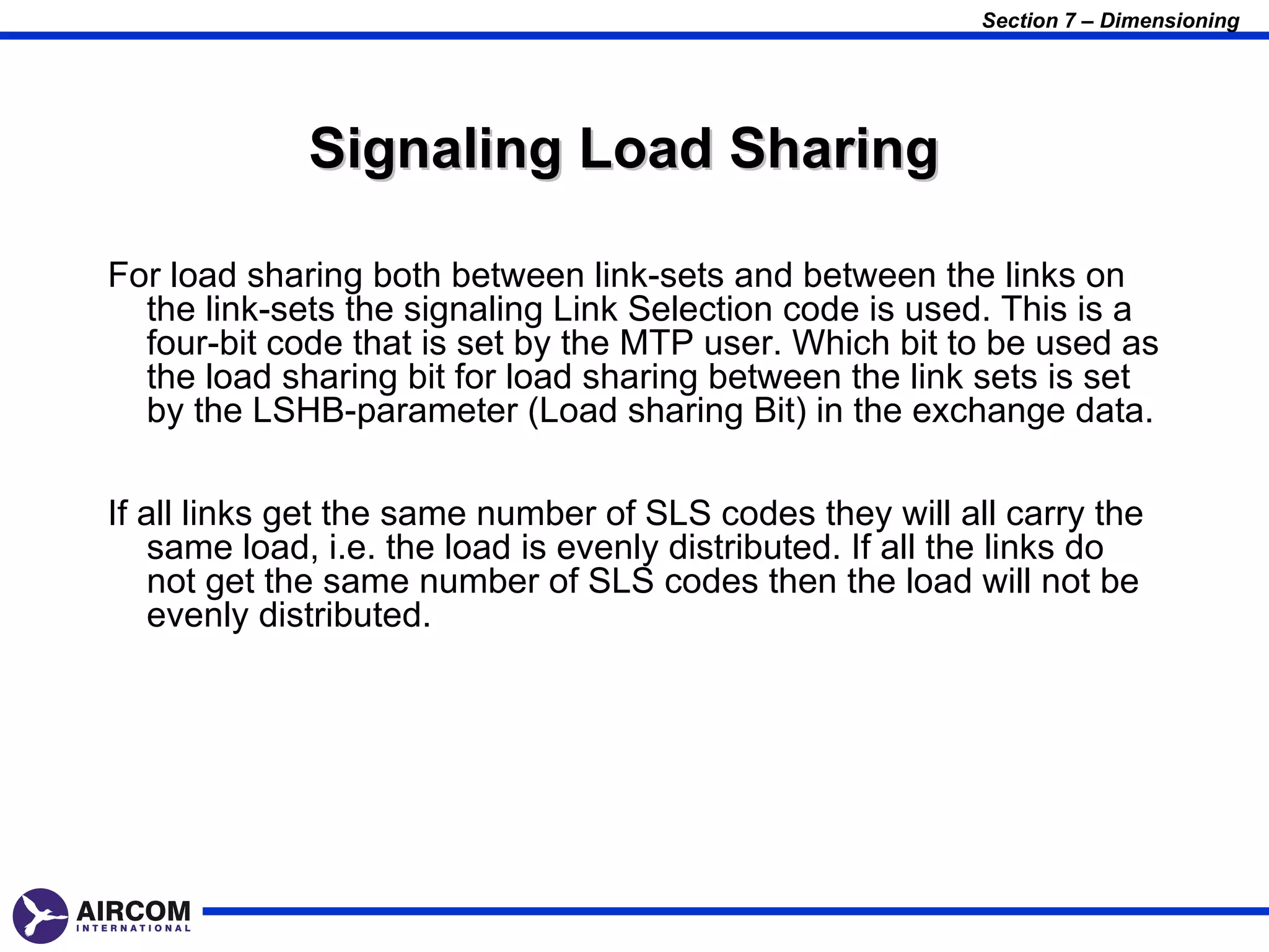 Section 7 – Dimensioning




             Signaling Load Sharing

For load sharing both between link-sets and between the links on
  the link-sets the signaling Link Selection code is used. This is a
  four-bit code that is set by the MTP user. Which bit to be used as
  the load sharing bit for load sharing between the link sets is set
  by the LSHB-parameter (Load sharing Bit) in the exchange data.

If all links get the same number of SLS codes they will all carry the
    same load, i.e. the load is evenly distributed. If all the links do
    not get the same number of SLS codes then the load will not be
    evenly distributed.
 