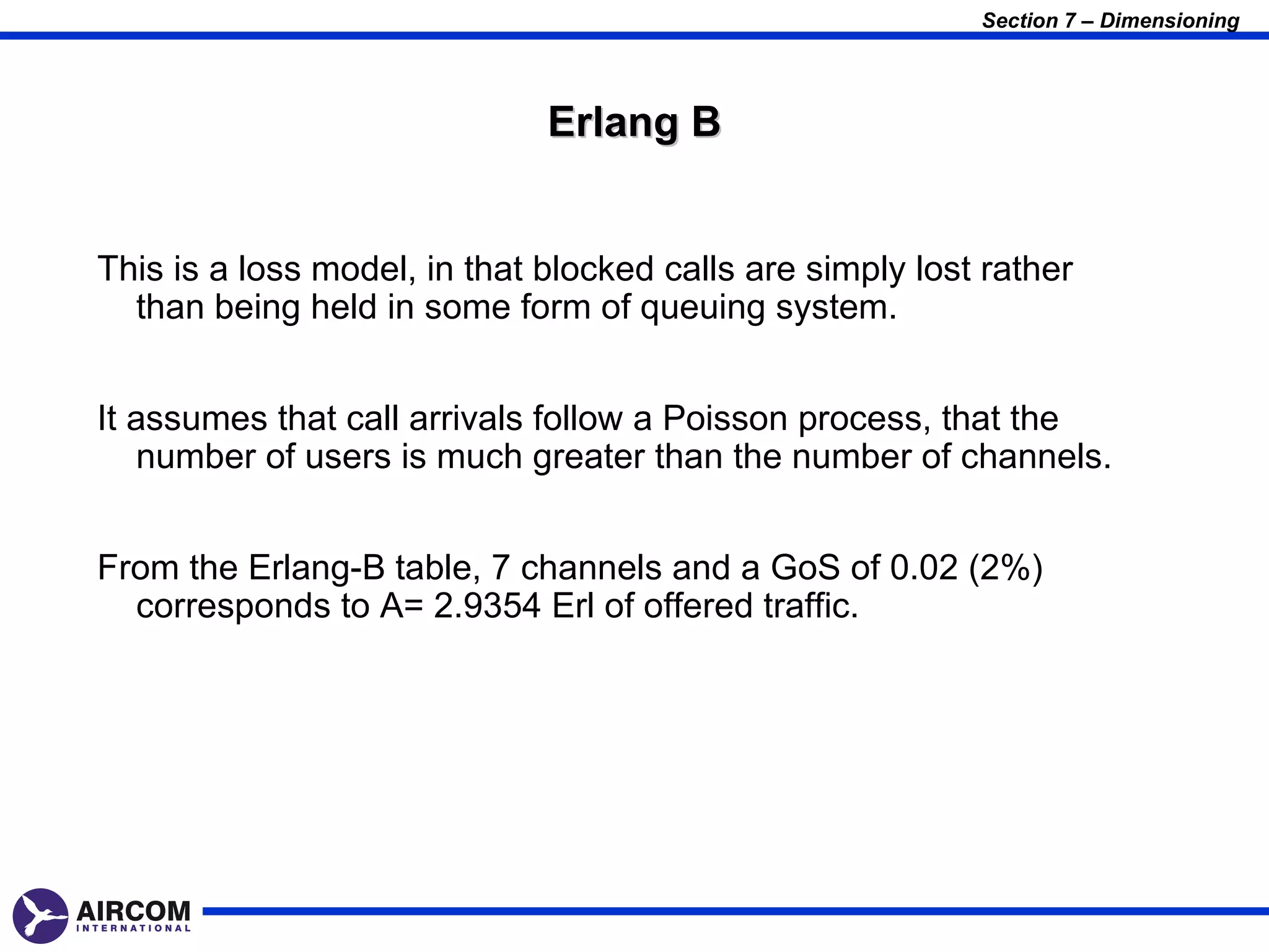 Section 7 – Dimensioning




                              Erlang B


This is a loss model, in that blocked calls are simply lost rather
  than being held in some form of queuing system.


It assumes that call arrivals follow a Poisson process, that the
   number of users is much greater than the number of channels.


From the Erlang-B table, 7 channels and a GoS of 0.02 (2%)
  corresponds to A= 2.9354 Erl of offered traffic.
 
