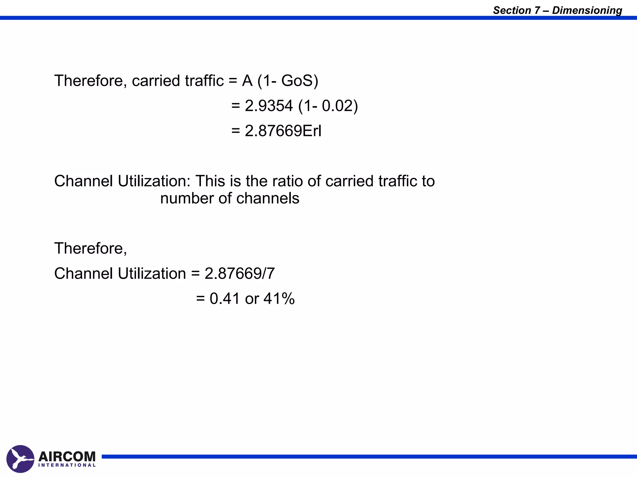 Section 7 – Dimensioning




Therefore, carried traffic = A (1- GoS)
                           = 2.9354 (1- 0.02)
                           = 2.87669Erl


Channel Utilization: This is the ratio of carried traffic to
               number of channels


Therefore,
Channel Utilization = 2.87669/7
                      = 0.41 or 41%
 